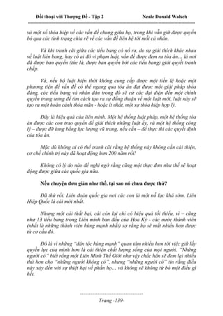 Đối thoại với Thượng Đế - Tập 2 Neale Donald Walsch
--------------------------------------------------------------------------------------------------------------------------
------------------------------------
Trang -139-
và một số thỏa hiệp về các vấn đề chung giữa họ, trong khi vẫn giữ được quyền
bỏ qua các tình trạng chia rẽ về các vấn đề liên hệ tới mỗi cá nhân.
Và khi tranh cãi giữa các tiểu bang có nổ ra, do sự giải thích khác nhau
về luật liên bang, hay có ai đó vi phạm luật, vấn đề được đem ra tòa án… là nơi
đã được ban quyền (tức là, được ban quyền bởi các tiểu bang) giải quyết tranh
chấp.
Và, nếu bộ luật hiện thời không cung cấp được một tiền lệ hoặc một
phương tiện để vấn đề có thể ngang qua tòa án đạt được một giải pháp thỏa
đáng, các tiểu bang và nhân dân trong đó sẽ cử các đại diện đến một chính
quyền trung ương để tìm cách tạo ra sự đồng thuận về một luật mới, luật này sẽ
tạo ra một hoàn cảnh thỏa mãn - hoặc ít nhất, một sự thỏa hiệp hợp lý.
Đây là hiệu quả của liên minh. Một hệ thống luật pháp, một hệ thống tòa
án được các con trao quyền để giải thích những luật ấy, và một hệ thống công
lý – được đỡ lưng bằng lực lượng vũ trang, nếu cần – để thực thi các quyết định
của tòa án.
Mặc dù không ai có thể tranh cãi rằng hệ thống này không cần cải thiện,
cơ chế chính trị này đã hoạt động hơn 200 năm rồi!
Không có lý do nào để nghi ngờ rằng cũng một thực đơn như thế sẽ hoạt
động được giữa các quốc gia nữa.
Nếu chuyện đơn giản như thế, tại sao nó chưa được thử?
Đã thử rồi. Liên đoàn quốc gia nơi các con là một nỗ lực khá sớm. Liên
Hiệp Quốc là cái mới nhất.
Nhưng một cái thất bại, cái còn lại chỉ có hiệu quả tối thiểu, vì – cũng
như 13 tiểu bang trong Liên minh ban đầu của Hoa Kỳ - các nước thành viên
(nhất là những thành viên hùng mạnh nhất) sợ rằng họ sẽ mất nhiều hơn được
từ cơ cấu đó.
Đó là vì những “dân tộc hùng mạnh” quan tâm nhiều hơn tới việc giữ lấy
quyền lực của mình hơn là cải thiện chất lượng sống của mọi người. “Những
người có” biết rằng một Liên Minh Thế Giới như vậy chắc hẳn sẽ đem lại nhiều
thứ hơn cho “những người không có”, nhưng “những người có” tin rằng điều
này xảy đến với sự thiệt hại về phần họ… và không sẽ không từ bỏ một điều gì
hết.
 