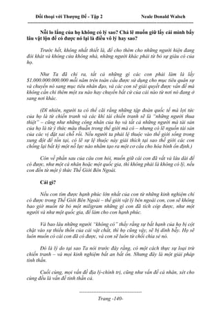 Đối thoại với Thượng Đế - Tập 2 Neale Donald Walsch
--------------------------------------------------------------------------------------------------------------------------
------------------------------------
Trang -140-
Nỗi lo lắng của họ không có lý sao? Chả lẽ muốn giữ lấy cái mình bấy
lâu vật lộn để có được nó lại là điều vô lý hay sao?
Trước hết, không nhất thiết là, để cho thêm cho những người hiện đang
đói khát và không cửa không nhà, những người khác phải từ bỏ sự giàu có của
họ.
Như Ta đã chỉ ra, tất cả những gì các con phải làm là lấy
$1.000.000.000.000 mỗi năm trên toàn cầu được sử dụng cho mục tiêu quân sự
và chuyển nó sang mục tiêu nhân đạo, và các con sẽ giải quyết được vấn đề mà
không cần chi thêm một xu nào hay chuyển bất cứ của cải nào từ nơi nó đang ở
sang nơi khác.
(Dĩ nhiên, người ta có thể cãi rằng những tập đoàn quốc tế mà lợi tức
của họ là từ chiến tranh và các khí tài chiến tranh sẽ là “những người thua
thiệt” – cũng như những công nhân của họ và tất cả những người mà tài sản
của họ là từ ý thức mâu thuẫn trong thế giới mà có – nhưng có lẽ nguồn tài sản
của các vị đặt sai chỗ rồi. Nếu người ta phải lệ thuộc vào thế giới sống trong
xung đột để tồn tại, có lẽ sự lệ thuộc này giải thích tại sao thế giới các con
chống lại bất kỳ một nỗ lực nào nhằm tạo ra một cơ cấu cho hòa bình ổn định.)
Còn về phần sau của câu con hỏi, muốn giữ cái con đã vất vả lâu dài để
có được, như một cá nhân hoặc một quốc gia, thì không phải là không có lý, nếu
con đến từ một ý thức Thế Giới Bên Ngoài.
Cái gì?
Nếu con tìm được hạnh phúc lớn nhất của con từ những kinh nghiệm chỉ
có được trong Thế Giới Bên Ngoài – thế giới vật lý bên ngoài con, con sẽ không
bao giờ muốn từ bỏ một miligram những gì con đã tích cóp được, như một
người và như một quốc gia, để làm cho con hạnh phúc.
Và bao lâu những người “không có” thấy rằng sự bất hạnh của họ bị cột
chặt vào sự thiếu thốn của cải vật chất, thì họ cũng vậy, sẽ bị dính bẫy. Họ sẽ
luôn muốn có cái con đã có được, và con sẽ luôn từ chối chia sẻ nó.
Đó là lý do tại sao Ta nói trước đây rằng, có một cách thực sự loại trừ
chiến tranh – và mọi kinh nghiệm bất an bất ổn. Nhưng đây là một giải pháp
tinh thần.
Cuối cùng, mọi vấn đề địa lý-chính trị, cũng như vấn đề cá nhân, xét cho
cùng đều là vấn đề tinh thần cả.
 