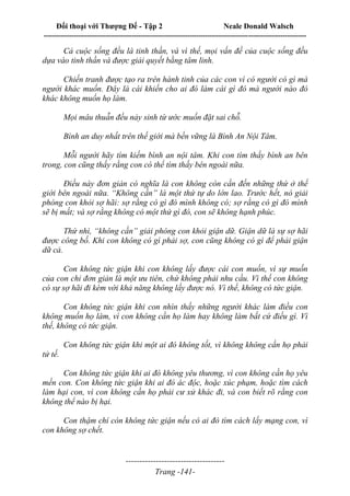 Đối thoại với Thượng Đế - Tập 2 Neale Donald Walsch
--------------------------------------------------------------------------------------------------------------------------
------------------------------------
Trang -141-
Cả cuộc sống đều là tinh thần, và vì thế, mọi vấn đề của cuộc sống đều
dựa vào tinh thần và được giải quyết bằng tâm linh.
Chiến tranh được tạo ra trên hành tinh của các con vì có người có gì mà
người khác muốn. Đây là cái khiến cho ai đó làm cái gì đó mà người nào đó
khác không muốn họ làm.
Mọi mâu thuẫn đều nảy sinh từ ước muốn đặt sai chỗ.
Bình an duy nhất trên thế giới mà bền vững là Bình An Nội Tâm.
Mỗi người hãy tìm kiếm bình an nội tâm. Khi con tìm thấy bình an bên
trong, con cũng thấy rằng con có thể tìm thấy bên ngoài nữa.
Điều này đơn giản có nghĩa là con không còn cần đến những thứ ở thế
giới bên ngoài nữa. “Không cần” là một thứ tự do lớn lao. Trước hết, nó giải
phóng con khỏi sợ hãi: sợ rằng có gì đó mình không có; sợ rằng có gì đó mình
sẽ bị mất; và sợ rằng không có một thứ gì đó, con sẽ không hạnh phúc.
Thứ nhì, “không cần” giải phóng con khỏi giận dữ. Giận dữ là sự sợ hãi
được công bố. Khi con không có gì phải sợ, con cũng không có gì để phải giận
dữ cả.
Con không tức giận khi con không lấy được cái con muốn, vì sự muốn
của con chỉ đơn giản là một ưu tiên, chứ không phải nhu cầu. Vì thế con không
có sự sợ hãi đi kèm với khả năng không lấy được nó. Vì thế, không có tức giận.
Con không tức giận khi con nhìn thấy những người khác làm điều con
không muốn họ làm, vì con không cần họ làm hay không làm bất cứ điều gì. Vì
thế, không có tức giận.
Con không tức giận khi một ai đó không tốt, vì không không cần họ phải
tử tế.
Con không tức giận khi ai đó không yêu thương, vì con không cần họ yêu
mến con. Con không tức giận khi ai đó ác độc, hoặc xúc phạm, hoặc tìm cách
làm hại con, vì con không cần họ phải cư xử khác đi, và con biết rõ rằng con
không thể nào bị hại.
Con thậm chí còn không tức giận nếu có ai đó tìm cách lấy mạng con, vì
con không sợ chết.
 