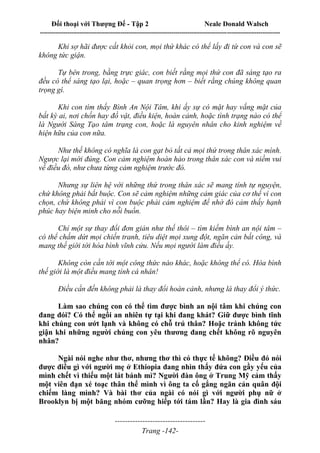 Đối thoại với Thượng Đế - Tập 2 Neale Donald Walsch
--------------------------------------------------------------------------------------------------------------------------
------------------------------------
Trang -142-
Khi sợ hãi được cất khỏi con, mọi thứ khác có thể lấy đi từ con và con sẽ
không tức giận.
Tự bên trong, bằng trực giác, con biết rằng mọi thứ con đã sáng tạo ra
đều có thể sáng tạo lại, hoặc – quan trọng hơn – biết rằng chúng không quan
trọng gì.
Khi con tìm thấy Bình An Nội Tâm, khi ấy sự có mặt hay vắng mặt của
bất kỳ ai, nơi chốn hay đồ vật, điều kiện, hoàn cảnh, hoặc tình trạng nào có thể
là Người Sáng Tạo tâm trạng con, hoặc là nguyên nhân cho kinh nghiệm về
hiện hữu của con nữa.
Như thế không có nghĩa là con gạt bỏ tất cả mọi thứ trong thân xác mình.
Ngược lại mới đúng. Con cảm nghiệm hoàn hảo trong thân xác con và niềm vui
về điều đó, như chưa từng cảm nghiệm trước đó.
Nhưng sự liên hệ với những thứ trong thân xác sẽ mang tính tự nguyện,
chứ không phải bắt buộc. Con sẽ cảm nghiệm những cảm giác của cơ thể vì con
chọn, chứ không phải vì con buộc phải cảm nghiệm để nhờ đó cảm thấy hạnh
phúc hay biện minh cho nỗi buồn.
Chỉ một sự thay đổi đơn giản như thế thôi – tìm kiếm bình an nội tâm –
có thể chấm dứt mọi chiến tranh, tiêu diệt mọi xung đột, ngăn cản bất công, và
mang thế giới tới hòa bình vĩnh cửu. Nếu mọi người làm điều ấy.
Không còn cần tới một công thức nào khác, hoặc không thể có. Hòa bình
thế giới là một điều mang tính cá nhân!
Điều cần đến không phải là thay đổi hoàn cảnh, nhưng là thay đổi ý thức.
Làm sao chúng con có thể tìm được bình an nội tâm khi chúng con
đang đói? Có thể ngồi an nhiên tự tại khi đang khát? Giữ được bình tĩnh
khi chúng con ướt lạnh và không có chỗ trú thân? Hoặc tránh không tức
giận khi những người chúng con yêu thương đang chết không rõ nguyên
nhân?
Ngài nói nghe như thơ, nhưng thơ thì có thực tế không? Điều đó nói
được điều gì với người mẹ ở Ethiopia đang nhìn thấy đứa con gầy yếu của
mình chết vì thiếu một lát bánh mì? Người đàn ông ở Trung Mỹ cảm thấy
một viên đạn xé toạc thân thể mình vì ông ta cố gắng ngăn cản quân đội
chiếm làng mình? Và bài thơ của ngài có nói gì với người phụ nữ ở
Brooklyn bị một băng nhóm cưỡng hiếp tới tám lần? Hay là gia đình sáu
 