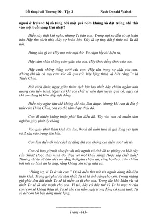 Đối thoại với Thượng Đế - Tập 2 Neale Donald Walsch
--------------------------------------------------------------------------------------------------------------------------
------------------------------------
Trang -143-
người ở Ireland bị nổ tung bởi một quả bom khủng bố đặt trong nhà thờ
vào một buổi sáng Chủ nhật?
Điều này thật khó nghe, nhưng Ta bảo con: Trong mọi sự đều có sự hoàn
hảo. Hãy tìm cách nhìn thấy sự hoàn hảo. Đây là sự thay đổi ý thức mà Ta đã
nói.
Đừng cần gì cả. Hãy mơ ước mọi thứ. Và chọn lấy cái hiện ra.
Hãy cảm nhận những cảm giác của con. Hãy khóc tiếng khóc của con.
Hãy cười những tiếng cười của con. Hãy tôn trọng sự thật của con.
Nhưng khi tất cả mọi cảm xúc đã qua rồi, hãy lặng thinh và biết rằng Ta là
Thiên Chúa.
Nói cách khác, ngay giữa thảm kịch lớn lao nhất, hãy chiêm ngắm vinh
quang của tiến trình. Ngay cả khi con chết vì viên đạn xuyên qua cổ, ngay cả
khi con đang bị hãm hiếp hội đồng.
Điều này nghe như thể không thể nào làm được. Nhưng khi con đi đến ý
thức của Thiên Chúa, con có thể làm được điều đó.
Con dĩ nhiên không buộc phải làm điều đó. Tùy vào con có muốn cảm
nghiệm giây phút ấy không.
Vào giây phút thảm kịch lớn lao, thách đố luôn luôn là giữ lòng yên tịnh
và đi sâu vào trong tâm hồn.
Con làm điều đó một cách tự động khi con không còn kiểm soát với nó.
Con có bao giờ nói chuyện với một người vô tình lái xe phóng ra khỏi cây
cầu chưa? Hoặc thấy mình đối diện với một khẩu súng? Hoặc sắp chết đuối?
Thường thì họ sẽ bảo với con rằng thời gian chậm lại, rằng họ được xâm chiếm
bởi một sự bình an lạ lùng, rằng không còn sợ gì nữa cả.
“Đừng sợ, vì Ta ở với con.” Đó là điều thơ nói với người đang đối diện
thảm kịch. Trong giờ phút tối tăm nhất, Ta sẽ là ánh sáng cho con. Trong những
giờ phút đen đủi nhất, Ta sẽ là niềm an ủi cho con. Trong lúc khó khăn vất vả
nhất, Ta sẽ là sức mạnh cho con. Vì thế, hãy có đức tin! Vì Ta là mục tử của
con; con sẽ không thiếu gì. Ta sẽ cho con nằm nghỉ trong đồng cỏ xanh tươi; Ta
sẽ dắt con tới bên dòng nước lặng.
 
