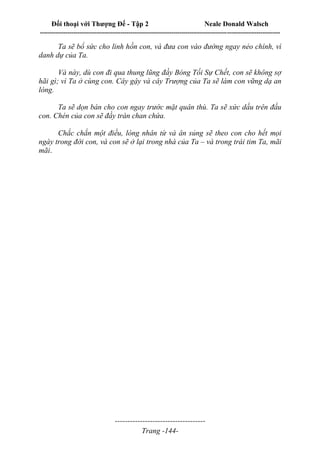 Đối thoại với Thượng Đế - Tập 2 Neale Donald Walsch
--------------------------------------------------------------------------------------------------------------------------
------------------------------------
Trang -144-
Ta sẽ bổ sức cho linh hồn con, và đưa con vào đường ngay nẻo chính, vì
danh dự của Ta.
Và này, dù con đi qua thung lũng đầy Bóng Tối Sự Chết, con sẽ không sợ
hãi gì; vì Ta ở cùng con. Cây gậy và cây Trượng của Ta sẽ làm con vững dạ an
lòng.
Ta sẽ dọn bàn cho con ngay trước mặt quân thù. Ta sẽ xức dầu trên đầu
con. Chén của con sẽ đầy tràn chan chứa.
Chắc chắn một điều, lòng nhân từ và ân sủng sẽ theo con cho hết mọi
ngày trong đời con, và con sẽ ở lại trong nhà của Ta – và trong trái tim Ta, mãi
mãi.
 