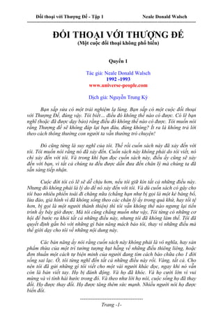 Đối thoại với Thượng Đế - Tập 1 Neale Donald Walsch
---------------------------------------------------------------------------------------------------------------------------
------------------------------------
Trang -1-
ĐỐI THOẠI VỚI THƯỢNG ĐẾ
(Một cuộc đối thoại không phổ biến)
Quyển 1
Tác giả: Neale Donald Walsch
1992 -1993
www.universe-people.com
Dịch giả: Nguyễn Trung Kỳ
Bạn sắp sửa có một trải nghiệm lạ lùng. Bạn sắp có một cuộc đối thoại
với Thượng Đế, đúng vậy. Tôi biết… điều đó không thể nào có được. Có lẽ bạn
nghĩ (hoặc đã được dạy bảo) rằng điều đó không thể nào có được. Tôi muốn nói
rằng Thượng đế sẽ không đáp lại bạn đâu, đúng không? Ít ra là không trả lời
theo cách thông thường con người ta vẫn thường trò chuyện!
Đó cũng từng là suy nghĩ của tôi. Thế rồi cuốn sách này đã xảy đến với
tôi. Tôi muốn nói rằng nó đã xảy đến. Cuốn sách này không phải do tôi viết, nó
chỉ xảy đến với tôi. Và trong khi bạn đọc cuốn sách này, điều ấy cũng sẽ xảy
đến với bạn, vì tất cả chúng ta đều được dẫn đưa đến chân lý mà chúng ta đã
sẵn sàng tiếp nhận.
Cuộc đời tôi có lẽ sẽ dễ chịu hơn, nếu tôi giữ kín tất cả những điều này.
Nhưng đó không phải là lý do để nó xảy đến với tôi. Và dù cuốn sách có gây cho
tôi bao nhiêu phiền toái đi chăng nữa (chẳng hạn như bị gọi là một kẻ báng bổ,
lừa đảo, giả hình vì đã không sống theo các chân lý ấy trong quá khứ, hay tồi tệ
hơn, bị gọi là một người thánh thiện) thì tôi vẫn không thể nào ngưng lại tiến
trình ấy bây giờ được. Mà tôi cũng chẳng muốn như vậy, Tôi từng có những cơ
hội để bước ra khỏi tất cả những điều này, nhưng tôi đã không làm thế. Tôi đã
quyết định gắn bó với những gì bản năng mách bảo tôi, thay vì những điều mà
thế giới dạy cho tôi về những nội dung này.
Các bản năng ấy nói rằng cuốn sách này không phải là vô nghĩa, hay sản
phẩm thừa của một trí tưởng tượng hụt hẫng về những điều thiêng liêng, hoặc
đơn thuần một cách tự biện minh của người đang tìm cách bào chữa cho 1 đời
sống sai lạc. Ồ, tôi từng nghĩ đến tất cả những điều này rồi. Vâng, tất cả. Cho
nên tôi đã gửi những gì tôi viết cho một vài người khác đọc, ngay khi nó vẫn
còn là bản viết tay. Họ bị đánh động. Và họ đã khóc. Và họ cười lớn vì vui
mừng và vì tính hài hước trong đó. Và theo như lời họ nói, cuộc sống họ đã thay
đổi. Họ được thay đổi. Họ được tăng thêm sức mạnh. Nhiều người nói họ được
biến đổi.
 