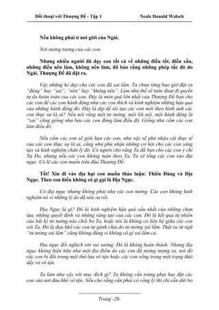 Đối thoại với Thượng Đế - Tập 1 Neale Donald Walsch
---------------------------------------------------------------------------------------------------------------------------
------------------------------------
Trang -28-
Nếu không phải ở nơi giới của Ngài.
Nơi tưởng tượng của các con.
Nhưng nhiều người đã dạy con tất cả về những điều tốt, điều xấu,
những điều nên làm, không nên làm, đã bảo rằng những phép tắc đó do
Ngài. Thượng Đế đã đặt ra.
Vậy những kẻ dạy cho các con đã sai lầm. Ta chưa từng bao giờ đặt ra
“đúng” hay “sai”, “nên” hay “không nên”. Làm như thế sẽ tước đoạt đi quyền
tự do hoàn toàn của các con. Đây là món quà lớn nhất của Thượng Đế ban cho
các con để các con hành động như các con thích và kinh nghiệm những hậu quả
của những hành động đó. Đây là dịp để tái tạo các con mới theo hình ảnh các
con thực sự là ai? Nếu nói rằng một tư tưởng, một lời nói, một hành động là
“sai” cũng giống như bảo các con đừng làm điều đó. Giống như cấm các con
làm điều đó.
Nếu cấm các con sẽ giới hạn các con, như vậy sẽ phủ nhận cái thực tế
của các con thực sự là ai, cũng như phủ nhận những cơ hội cho các con sáng
tạo và kinh nghiệm chân lý đó. Có người cho rằng Ta đã ban cho các con ý chí
Tự Do, nhưng nếu các con không tuân theo Ta, Ta sẽ tống các con vào địa
ngục. Có lẽ các con muốn trêu đùa Thượng Đế.
Tốt! Xin đi vào địa hạt con muốn thảo luận: Thiên Đàng và Địa
Ngục. Theo con hiểu không có gì gọi là Địa Ngục.
Có địa ngục nhưng không phải như các con tưởng. Các con không kinh
nghiệm nó vì những lý do đã nêu ra rồi.
Địa Ngục là gì? Đó là kinh nghiệm hậu quả xấu nhất của những chọn
lựa, những quyết định và những sáng tạo của các con. Đó là kết quả tự nhiên
của bất kỳ tư tưởng nào chối bỏ Ta, hoặc nói là không có liên hệ giữa các con
với Ta. Đó là đau khổ các con tự gánh chịu do tư tưởng sai lầm. Thật ra từ ngữ
“tư tưởng sai lầm” cũng không đúng vì không có gì sai lầm cả.
Địa ngục đối nghịch với vui sướng. Đó là không hoàn thành. Nhưng địa
ngục không hiện hữu như một địa điểm do các con đã tưởng tượng ra, nơi đó
các con bị đốt trong một thứ lửa vô tận hoặc các con sống trong một trạng thái
dầy vò vô tận.
Ta làm như vậy với mục đích gì? Ta không cần trừng phạt hay đặt các
con vào nơi đau khổ vô tận. Nếu cho rằng cần phải có công lý thì chỉ cần dứt bỏ
 