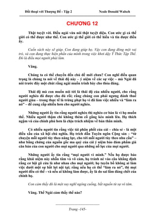 Đối thoại với Thượng Đế - Tập 2 Neale Donald Walsch
--------------------------------------------------------------------------------------------------------------------------
------------------------------------
Trang -145-
CHƯƠNG 12
Thật tuyệt vời. Điều ngài vừa nói thật tuyệt diệu. Con ước gì cả thế
giới có thể được như thế. Con ước gì thế giới có thể hiểu và tin được điều
ấy.
Cuốn sách này sẽ giúp. Con đang giúp họ. Vậy con đang đóng một vai
trò, và con đang thực hiện phần của mình trong việc khơi dậy Ý Thức Tập Thể.
Đó là điều mọi người phải làm.
Vâng.
Chúng ta có thể chuyển đến chủ đề mới chưa? Con nghĩ điều quan
trọng là chúng ta nói về thái độ này – ý niệm về các sự việc – mà Ngài đã
nói trước đây một chút rằng ngài muốn trình bày cho thỏa đáng.
Thái độ mà con muốn nói tới là thái độ của nhiều người, cho rằng
người nghèo đã được cho đủ rồi; rằng chúng con phải ngưng đánh thuế
người giàu – trong thực tế là trừng phạt họ vì đã làm việc nhiều và “làm ra
nó” – để cung cấp nhiều hơn cho người nghèo.
Những người ấy tin rằng người nghèo thì nghèo cơ bản là vì họ muốn
thế. Nhiều người thậm chí không thèm cố gắng kéo mình lên. Họ thích
ngậm vú của chính phủ hơn là chịu trách nhiệm về bản thân mình.
Có nhiều người tin rằng việc tái phân phối của cải – chia sẻ - là một
điều xấu của xã hội chủ nghĩa. Họ trích dẫn Tuyên ngôn Cộng sản – “từ
chuyện mỗi người tùy theo năng lực, cho tới mỗi người tùy theo nhu cầu” –
như bằng chứng của nguồn gốc ma quỷ của cái ý niệm bảo đảm phẩm giá
căn bản của con người cho mọi người qua những nỗ lực của mọi người.
Những người ấy tin rằng “mọi người vì mình.” Nếu họ được bảo
rằng khái niệm này nhẫn tâm và vô cảm, họ tránh né vào câu khẳng định
rằng cơ hội gõ cửa là như nhau cho mọi người; họ tuyên bố không ai làm
việc dưới một sự bất lợi nội tại; rằng nếu họ có thể “làm ra nó”, thì mọi
người đều có thể - và nếu ai không làm được, ấy là do sai lầm đáng chết của
chính họ.
Con cảm thấy đó là một suy nghĩ ngông cuồng, bắt nguồn từ sự vô tâm.
Vâng. Thế Ngài cảm thấy thế nào?
 