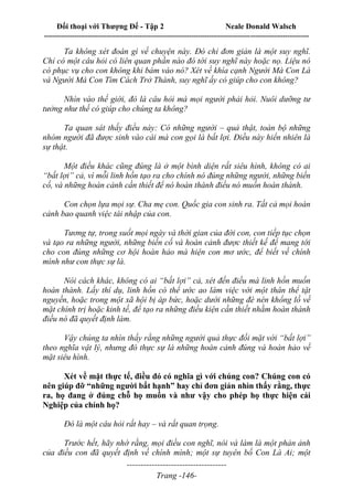 Đối thoại với Thượng Đế - Tập 2 Neale Donald Walsch
--------------------------------------------------------------------------------------------------------------------------
------------------------------------
Trang -146-
Ta không xét đoán gì về chuyện này. Đó chỉ đơn giản là một suy nghĩ.
Chỉ có một câu hỏi có liên quan phần nào đó tới suy nghĩ này hoặc nọ. Liệu nó
có phục vụ cho con không khi bám vào nó? Xét về khía cạnh Người Mà Con Là
và Người Mà Con Tìm Cách Trở Thành, suy nghĩ ấy có giúp cho con không?
Nhìn vào thế giới, đó là câu hỏi mà mọi người phải hỏi. Nuôi dưỡng tư
tưởng như thế có giúp cho chúng ta không?
Ta quan sát thấy điều này: Có những người – quả thật, toàn bộ những
nhóm người đã được sinh vào cái mà con gọi là bất lợi. Điều này hiển nhiên là
sự thật.
Một điều khác cũng đúng là ở một bình diện rất siêu hình, không có ai
“bất lợi” cả, vì mỗi linh hồn tạo ra cho chính nó đúng những người, những biến
cố, và những hoàn cảnh cần thiết để nó hoàn thành điều nó muốn hoàn thành.
Con chọn lựa mọi sự. Cha mẹ con. Quốc gia con sinh ra. Tất cả mọi hoàn
cảnh bao quanh việc tái nhập của con.
Tương tự, trong suốt mọi ngày và thời gian của đời con, con tiếp tục chọn
và tạo ra những người, những biến cố và hoàn cảnh được thiết kế để mang tới
cho con đúng những cơ hội hoàn hảo mà hiện con mơ ước, để biết về chính
mình như con thực sự là.
Nói cách khác, không có ai “bất lợi” cả, xét đến điều mà linh hồn muốn
hoàn thành. Lấy thí dụ, linh hồn có thể ước ao làm việc với một thân thể tật
nguyền, hoặc trong một xã hội bị áp bức, hoặc dưới những đè nén khổng lồ về
mặt chính trị hoặc kinh tế, để tạo ra những điều kiện cần thiết nhằm hoàn thành
điều nó đã quyết định làm.
Vậy chúng ta nhìn thấy rằng những người quả thực đối mặt với “bất lợi”
theo nghĩa vật lý, nhưng đó thực sự là những hoàn cảnh đúng và hoàn hảo về
mặt siêu hình.
Xét về mặt thực tế, điều đó có nghĩa gì với chúng con? Chúng con có
nên giúp đỡ “những người bất hạnh” hay chỉ đơn giản nhìn thấy rằng, thực
ra, họ đang ở đúng chỗ họ muốn và như vậy cho phép họ thực hiện cái
Nghiệp của chính họ?
Đó là một câu hỏi rất hay – và rất quan trọng.
Trước hết, hãy nhớ rằng, mọi điều con nghĩ, nói và làm là một phản ảnh
của điều con đã quyết định về chính mình; một sự tuyên bố Con Là Ai; một
 