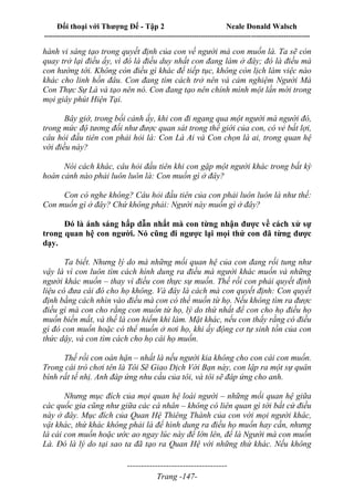 Đối thoại với Thượng Đế - Tập 2 Neale Donald Walsch
--------------------------------------------------------------------------------------------------------------------------
------------------------------------
Trang -147-
hành vi sáng tạo trong quyết định của con về người mà con muốn là. Ta sẽ còn
quay trở lại điều ấy, vì đó là điều duy nhất con đang làm ở đây; đó là điều mà
con hướng tới. Không còn điều gì khác để tiếp tục, không còn lịch làm việc nào
khác cho linh hồn đâu. Con đang tìm cách trở nên và cảm nghiệm Người Mà
Con Thực Sự Là và tạo nên nó. Con đang tạo nên chính mình một lần mới trong
mọi giây phút Hiện Tại.
Bây giờ, trong bối cảnh ấy, khi con đi ngang qua một người mà người đó,
trong mức độ tương đối như được quan sát trong thế giới của con, có vẻ bất lợi,
câu hỏi đầu tiên con phải hỏi là: Con Là Ai và Con chọn là ai, trong quan hệ
với điều này?
Nói cách khác, câu hỏi đầu tiên khi con gặp một người khác trong bất kỳ
hoàn cảnh nào phải luôn luôn là: Con muốn gì ở đây?
Con có nghe không? Câu hỏi đầu tiên của con phải luôn luôn là như thế:
Con muốn gì ở đây? Chứ không phải: Người này muốn gì ở đây?
Đó là ánh sáng hấp dẫn nhất mà con từng nhận được về cách xử sự
trong quan hệ con người. Nó cũng đi ngược lại mọi thứ con đã từng được
dạy.
Ta biết. Nhưng lý do mà những mối quan hệ của con đang rối tung như
vậy là vì con luôn tìm cách hình dung ra điều mà người khác muốn và những
người khác muốn – thay vì điều con thực sự muốn. Thế rồi con phải quyết định
liệu có đưa cái đó cho họ không. Và đây là cách mà con quyết định: Con quyết
định bằng cách nhìn vào điều mà con có thể muốn từ họ. Nếu không tìm ra được
điều gì mà con cho rằng con muốn từ họ, lý do thứ nhất để con cho họ điều họ
muốn biến mất, và thế là con hiếm khi làm. Mặt khác, nếu con thấy rằng có điều
gì đó con muốn hoặc có thể muốn ở nơi họ, khi ấy động cơ tự sinh tồn của con
thức dậy, và con tìm cách cho họ cái họ muốn.
Thế rồi con oán hận – nhất là nếu người kia không cho con cái con muốn.
Trong cái trò chơi tên là Tôi Sẽ Giao Dịch Với Bạn này, con lập ra một sự quân
bình rất tế nhị. Anh đáp ứng nhu cầu của tôi, và tôi sẽ đáp ứng cho anh.
Nhưng mục đích của mọi quan hệ loài người – những mối quan hệ giữa
các quốc gia cũng như giữa các cá nhân – không có liên quan gì tới bất cứ điều
này ở đây. Mục đích của Quan Hệ Thiêng Thánh của con với mọi người khác,
vật khác, thứ khác không phải là để hình dung ra điều họ muốn hay cần, nhưng
là cái con muốn hoặc ước ao ngay lúc này để lớn lên, để là Người mà con muốn
Là. Đó là lý do tại sao ta đã tạo ra Quan Hệ với những thứ khác. Nếu không
 