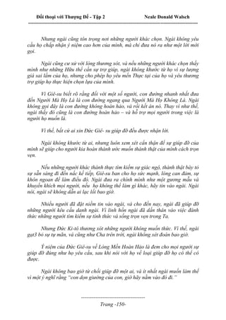 Đối thoại với Thượng Đế - Tập 2 Neale Donald Walsch
--------------------------------------------------------------------------------------------------------------------------
------------------------------------
Trang -150-
Nhưng ngài cũng tôn trọng nơi những người khác chọn. Ngài không yêu
cầu họ chấp nhận ý niệm cao hơn của mình, mà chỉ đưa nó ra như một lời mời
gọi.
Ngài cũng cư xử với lòng thương xót, và nếu những người khác chọn thấy
mình như những Hữu thể cần sự trợ giúp, ngài không khước từ họ vì sự lượng
giá sai lầm của họ, nhưng cho phép họ yêu mến Thực tại của họ và yêu thương
trợ giúp họ thực hiện chọn lựa của mình.
Vì Giê-su biết rõ rằng đối với một số người, con đường nhanh nhất đưa
đến Người Mà Họ Là là con đường ngang qua Người Mà Họ Không Là. Ngài
không gọi đây là con đường không hoàn hảo, và rồi kết án nó. Thay vì như thế,
ngài thấy đó cũng là con đường hoàn hảo – và hỗ trợ mọi người trong việc là
người họ muốn là.
Vì thế, bất cứ ai xin Đức Giê- su giúp đỡ đều được nhận lời.
Ngài không khước từ ai, nhưng luôn xem xét cẩn thận để sự giúp đỡ của
mình sẽ giúp cho người kia hoàn thành ước muốn thành thật của mình cách trọn
vẹn.
Nếu những người khác thành thực tìm kiếm sự giác ngộ, thành thật bày tỏ
sự sẵn sàng đi đến nấc kế tiếp, Giê-su ban cho họ sức mạnh, lòng can đảm, sự
khôn ngoan để làm điều đó. Ngài đưa ra chính mình như một gương mẫu và
khuyến khích mọi người, nếu họ không thể làm gì khác, hãy tin vào ngài. Ngài
nói, ngài sẽ không dẫn ai lạc lối bao giờ.
Nhiều người đã đặt niềm tin vào ngài, và cho đến nay, ngài đã giúp đỡ
những người kêu cầu danh ngài. Vì linh hồn ngài đã dấn thân vào việc đánh
thức những người tìm kiếm sự tỉnh thức và sống trọn vẹn trong Ta.
Nhưng Đức Ki-tô thương xót những người không muốn thức. Vì thế, ngài
gạt3 bỏ sự tự mãn, và cũng như Cha trên trời, ngài không xét đoán bao giờ.
Ý niệm của Đức Giê-su về Lòng Mến Hoàn Hảo là đem cho mọi người sự
giúp đỡ đúng như họ yêu cầu, sau khi nói với họ về loại giúp đỡ họ có thể có
được.
Ngài không bao giờ từ chối giúp đỡ một ai, và ít nhất ngài muốn làm thế
vì một ý nghĩ rằng “con dọn giường của con, giờ hãy nằm vào đó đi.”
 