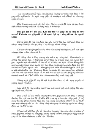 Đối thoại với Thượng Đế - Tập 2 Neale Donald Walsch
--------------------------------------------------------------------------------------------------------------------------
------------------------------------
Trang -151-
Giê-su biết rằng nếu ngài cho người ta sự giúp đỡ mà họ xin, thay vì chỉ
giúp điều ngài muốn cho, ngài đang giúp sức cho họ ở mức độ mà họ sẵn sàng
nhận tiếp sức.
Đây là cách của mọi bậc thầy lớn. Những người đã bước đi trên hành
tinh của con trong quá khứ, và đang bước đi hiện nay.
Bây giờ con bối rối quá. Khi nào thì việc giúp đỡ là tước bỏ sức
mạnh? Khi nào việc giúp đỡ lại đi ngược lại sự trưởng thành của người
khác?
Khi sự giúp đỡ của con được trao cho người kia theo một cách thức mà
nó tạo ra sự lệ thuộc tiếp tục, thay vì sự độc lập nhanh chóng.
Khi con cho phép người khác, nhân danh lòng thương xót, bắt đầu dựa
vào con thay vì dựa vào chính họ.
Đó không phải là lòng thương xót, mà là sự cưỡng bức. Con có một sự
cưỡng bức quyền lực. Vì loại giúp đỡ ấy thực sự là tước đoạt sức mạnh. Bây
giờ, sự phân biệt này có thể rất tinh tế, và đôi khi con thậm chí còn không biết
rằng con đang tước đoạt quyền lực. Con thực sự tin rằng con chỉ đang làm hết
sức mình để giúp người khác…, nhưng hãy cẩn thận để con không tìm cách tạo
ra giá trị bản thân của chính con. Vì tùy theo mức độ con cho phép người khác
làm cho con chịu trách nhiệm về họ, mà theo đó con đã cho phép họ làm cho
con nên mạnh mẽ. Và dĩ nhiên, làm cho con cảm thấy mình đáng giá.
Nhưng loại giúp đỡ này là một loại dâm dược có tác dụng quyến rũ
những người yếu đuối.
Mục đích là giúp những người yếu nên mạnh mẽ, chứ không làm cho
người yếu nên yếu hơn.
Đây là vấn đề của nhiều chương trình trợ giúp của chính phủ, vì chúng
thường làm cái sau hơn là cái đầu. Các chương trình của chính phủ có thể
mang tính tự ghi nhớ mình. Mục tiêu của chúng trong từng chi tiết có thể là để
biện minh cho sự tồn tại của chúng cũng như giúp đỡ những người mà chúng
được lập ra để trợ giúp.
Nếu có một giới hạn cho tất cả mọi sự trợ giúp của chính phủ, người ta sẽ
được giúp khi họ thực sự cần giúp, nhưng không thể trở nên nghiện ngập với sự
giúp đỡ ấy, thay nó cho sự tự chủ của chính họ.
 