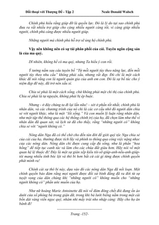 Đối thoại với Thượng Đế - Tập 2 Neale Donald Walsch
--------------------------------------------------------------------------------------------------------------------------
------------------------------------
Trang -152-
Chính phủ hiểu rằng giúp đỡ là quyền lực. Đó là lý do tại sao chính phủ
đưa ra rất nhiều trợ giúp cho càng nhiều người càng tốt, vì càng giúp nhiều
người, chính phủ càng được nhiều người giúp.
Những người mà chính phủ hỗ trợ sẽ ủng hộ chính phủ.
Vậy nên không nên có sự tái phân phối của cải. Tuyên ngôn cộng sản
là của ma quỷ.
Dĩ nhiên, không hề có ma quỷ, nhưng Ta hiểu ý con rồi.
Ý tưởng nằm sau câu tuyên bố “Từ mỗi người tùy theo năng lực, đến mỗi
người tùy theo nhu cầu” không phải xấu, nhưng rất đẹp. Đó chỉ là một cách
khác để nói rằng con là người quản gia của anh em con. Đó là sự bổ túc cho ý
niệm đẹp đẽ này, đã trở nên xấu xí.
Chia sẻ phải là một cách sống, chứ không phải một chỉ thị của chính phủ.
Chia sẻ phải là tự nguyện, không phải bị ép buộc.
Nhưng - ở đây chúng ta đi lại lần nữa! – xét ở phần tốt nhất, chính phủ là
nhân dân, và các chương trình của nó chỉ là các cơ cấu nhờ đó người dân chia
sẻ với người khác, như là một “lối sống.” Và con muốn lý luận rằng nhân dân,
như một tập thể thông qua các hệ thống chính trị của họ, đã chọn làm như thế vì
nhân dân đã quan sát, và lịch sử đã cho thấy, rằng “những người có” không
chia sẻ với “người không có.”
Nông dân Nga đã có thể chờ cho đến tàn đời để giới quý tộc Nga chia sẻ
của cải của họ, thường được tích lũy và phình to thông qua công việc nặng nhọc
của các nông dân. Nông dân chỉ được cung cấp đủ sống, như là phần “hoa
hồng” để tiếp tục canh tác và làm cho các chúa đất giàu hơn. Hãy nói về một
quan hệ lệ thuộc đi! Đây là một sự giàn xếp kiểu tôi-sẽ-giúp-anh-nếu-anh-giúp-
tôi mang nhiều tính bóc lột và thô bỉ hơn bất cứ cái gì từng được chính quyền
phát minh ra!
Chính cái sự thô bỉ này, dựa vào đó các nông dân Nga đã nổi loạn. Một
chính quyền bảo đảm rằng mọi người được đối xử bình đẳng đã ra đời từ sự
tuyệt vọng của dân chúng khi ”những người có” không muốn cho “những
người không có” phần ước muốn của họ.
Như nữ hoàng Marie Antoinette đã nói về đám đông chết đói đang ồn ào
dưới cửa sổ phòng bà trong giận dữ, trong khi bà lười biếng nằm trong một cái
bồn dát vàng viền ngọc quý, nhâm nhi mấy trái nho nhập cảng: Hãy cho họ ăn
bánh đi!
 