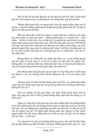 Đối thoại với Thượng Đế - Tập 2 Neale Donald Walsch
--------------------------------------------------------------------------------------------------------------------------
------------------------------------
Trang -153-
Đây là thái độ mà đám dân đen bị chà đạp đã chửi bới. Đây là điều kiện
gây nên cách mạng và tạo ra chính quyền của nhóm được gọi là bị áp bức.
Những chính quyền lấy của người giàu chia cho người nghèo được gọi là
áp bức, trong khi những chính quyền không làm gì khi người giàu bóc lột người
nghèo thì được gọi là hà khắc.
Hãy hỏi nông dân ở Mê-hi-cô ngay cả ngày hôm nay. Người ta nói rằng
hai mươi hoặc ba mươi gia đình – những người giàu có và quyền lực – điều
khiển Mê-hi-cô (chủ yếu vì họ sở hữu nó!), trong khi hai mươi hoặc ba mươi
triệu sống trong sự tước đoạt hoàn toàn. Thế nên nông dân vào năm 1993-94 đã
nổi loạn, tìm cách buộc chính phủ của đám quý tộc nhận ra bổn phận của nó là
giúp đỡ người dân cung cấp các phương tiện sống ít nhất đủ cho phẩm giá của
họ. Có một sự khác biệt giữa các chính phủ quý tộc và chính phủ “của, bởi và
cho nhân dân.”
Không phải các chính phủ của nhân dân được tạo ra bởi những người
dân tức giận và tuyệt vọng vì sự ích kỷ cố hữu của bản tính con người sao?
Không phải các chương trình của chính phủ được tạo ra như một giải pháp cho
việc loài người không muốn tự đưa giải pháp cho mình sao?
Đây không phải là nguồn gốc của các luật về công bằng nhà ở, tình trạng
lao động trẻ em, các chương trình hỗ trợ những bà mẹ có con lệ thuộc mình
sao?
Chương trình An Sinh Xã Hội không phải là nỗ lực của chính phủ nhằm
cung cấp cho những người già một cái gì mà gia đình của họ không muốn hoặc
không thể cho sao?
Làm sao chúng con hòa giải được việc ghét chính quyền kiểm soát và
thiếu sẵn sàng làm bất cứ điều gì mình không buộc phải làm khi không có sự
kiểm soát?
Nghe nói rằng một số thợ mỏ làm việc dưới những điều kiện khủng khiếp
trước khi chính quyền yêu cầu những chủ mỏ giàu sụ phải làm sạch các mỏ than
bẩn thỉu. Tại sao những ông chủ không tự mình làm điều đó? Vì điều đó sẽ cắt
vào lợi nhuận của họ! Và người giàu không quan tâm chuyện có bao nhiêu
người nghèo đã chết trong những khu mỏ thiếu an toàn, để giữ cho lợi nhuận
tiếp tục chảy – và lớn lên.
Các nhà buôn trả cho nô lệ những đồng lương học việc mãi đến khi chính
phủ áp đặt những quy định tối thiểu về lương. Những người thích quay về “một
 
