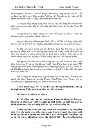 Đối thoại với Thượng Đế - Tập 2 Neale Donald Walsch
--------------------------------------------------------------------------------------------------------------------------
------------------------------------
Trang -154-
thời vàng son” thì nói: “Cái quái gì vậy? Họ đã tạo công ăn việc làm mà. Thế
ai đang mạo hiểm đây? Công nhân à? Không rồi! Nhà đầu tư, ông chủ mới là
người mạo hiểm! Vậy thì ông ta phải được phần lớn nhất!”
Có ai nghĩ rằng những công nhân mà các ông chủ đang dựa vào sức lao
động của họ phải được đối xử với phẩm giá xứng đáng, họ lập tức bị gọi là
cộng sản.
Ai nghĩ rằng một người không nên bị từ chối quyền có nhà ở vì màu da
thì được gọi là người theo xã hội chủ nghĩa.
Ai nghĩ rằng phụ nữ không nên bị từ chối cơ hội làm việc hoặc thăng tiến
chỉ vì cô ấy sai giới tính thì bị gọi là người theo phong trào nữ quyền cực đoan.
Và khi chính phủ, thông qua các đại biểu được bầu lên của họ, đi vào
giải quyết những vấn đề mà những người có quyền trong xã hội nhất quyết từ
chối giải quyết lấy, những chính phủ ấy được gọi là áp bức! (Oái oăm là từ
chính những người mà họ giúp. Chỉ bởi những người từ chối tự giúp mình).
Không nơi đâu điều này rõ hơn trong lĩnh vực y tế. Vào năm 1992, một
tổng thống Hoa Kỳ và vợ ông đã quyết định rằng để cho hàng triệu người Mỹ
không được tham gia y tế phòng ngừa là không công bằng và hợp lý; ý tưởng ấy
đã bắt đầu một cuộc đấu tranh về y tế, lôi kéo cả ngành y và kỹ nghệ bảo hiểm
vào cuộc tranh cãi.
Vấn đề thực sự không phải là giải pháp của ai tốt hơn; kế hoạch của
chính phủ hay kế hoạch do tư nhân đề xuất. Vấn đề thực sự là: Tại sao giới tư
nhân không đề nghị giải pháp của mình từ lâu trước đó?
Con sẽ nói cho ngài biết tại sao. Bởi vì nó không phải làm thế. Không
có ai phàn nàn. Và kỹ nghệ được thúc đẩy bởi lợi nhuận.
Lợi nhuận, lợi nhuận, lợi nhuận.
Vì thế, điểm xoáy của con là chỗ này. Chúng ta không thể kêu gọi,
khóc lóc và phàn nàn về tất cả những gì mình muốn. Sự thật đơn giản là,
chính phủ đưa ra các giải pháp khi khu vực tư nhân không đưa.
Chúng ta cũng có thể nói rằng chính phủ đang làm cái họ đang làm
dựa trên ước muốn của nhân dân, nhưng bao lâu người dân kiểm soát
chính quyền – như họ làm một phần lớn ở Mỹ - chính quyền sẽ tiếp tục tạo
ra và yêu cầu các giải pháp cho các căn bệnh xã hội vì đa số người dân đều
 
