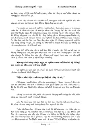 Đối thoại với Thượng Đế - Tập 1 Neale Donald Walsch
---------------------------------------------------------------------------------------------------------------------------
------------------------------------
Trang -29-
sự thông công với Ta nơi thiên đàng cũng chưa đủ công lý sao? Đâu có cần sự
trừng phạt đau khổ vô tận.
Ta nói cho các con rõ: Sau khi chết, không có thứ kinh nghiệm nào như
vậy cả, các con thường suy diễn không đúng dựa vào sợ hãi.
Tuy nhiên, có một kinh nghiệm cho linh hồn: Buồn, bất toàn, bị ít hơn cái
toàn thể. Bị chia cách với cái vui lớn nhất của Thượng Đế. Sự chia cách này
xem như là địa ngục đối với linh hồn các con. Nhưng Ta nói cho các con biết:
Ta không tống các con vào đó, Ta cũng không gây ra kinh nghiệm đó cho các
con. Các con, chính các con tạo ra kinh nghiệm đó, bất cứ khi nào các con chối
bỏ bản thân, bác bỏ Các con Thực Sự Là ai và Là Gì. Nhưng ngay kinh nghiệm
này cũng không vô tận. Nó không thể như thế vì hoạch định của Ta không để
các con phải chia cách Ta mãi mãi.
Quả thế, điều như vậy là một bất khả vì muốn cho biến cố đó xảy ra
không những các con phải phủ nhận các con là ai, mà Ta cũng phải làm như
vậy. Nhưng Ta không làm như vậy, chỉ cần một người trong các con nắm giữ
chân lý về các con, chân lý này tối hậu sẽ thắng.
Nhưng nếu không có địa ngục, có nghĩa con có thể làm bất kỳ điều gì
con muốn mà không sợ bị trừng phạt?
Có nghĩa các con cần có sợ hãi để giảm bớt hành động không tốt, cần
phải có đe dọa để hành động tốt.
Thật ra ai đã đặt ra những qui luật và phép tắc này?
Chính các con đã đặt ra phép tắc, qui luật này. Và các con quyết định các
con đã làm tốt ra sao! Bởi vì chính các con quyết định Các con Thực Sự Là Ai
Và Là Gì. Các con là Kẻ Độc Nhất có thể định lượng các con làm tốt đến mức
nào.
Không ai khác sẽ phê phán các con vì Thượng Đế không thể phê phán
sáng tạo của chính mình và nói đó là xấu.
Nếu Ta muốn các con hiện hữu và làm mọi chuyện một cách hoàn hảo,
Ta sẽ để các con trong môi trường hoàn hảo ngay từ lúc đầu.
Toàn bộ điểm then chốt của tiến trình là: Để cho các con khám phá ra
bản thân, sáng tạo ra bản thân các con như các con thực sự là vậy. Đó là linh
hồn các con mong ước như vậy. Và các con không thể là thế nếu không có gì
cho các con chọn lựa để là gì khác. Vậy Ta có nên trừng phạt các con vì các
con đã chọn cái mà Ta đã đặt trước mặt các con? Nếu Ta không muốn cho các
 