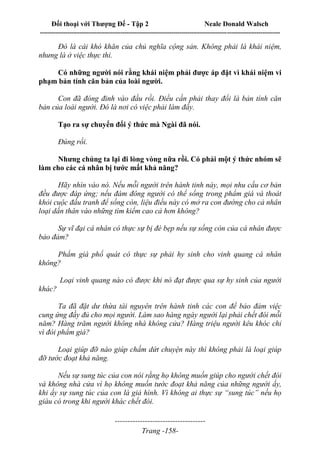 Đối thoại với Thượng Đế - Tập 2 Neale Donald Walsch
--------------------------------------------------------------------------------------------------------------------------
------------------------------------
Trang -158-
Đó là cái khó khăn của chủ nghĩa cộng sản. Không phải là khái niệm,
nhưng là ở việc thực thi.
Có những người nói rằng khái niệm phải được áp đặt vì khái niệm vi
phạm bản tính căn bản của loài người.
Con đã đóng đinh vào đầu rồi. Điều cần phải thay đổi là bản tính căn
bản của loài người. Đó là nơi có việc phải làm đấy.
Tạo ra sự chuyển đổi ý thức mà Ngài đã nói.
Đúng rồi.
Nhưng chúng ta lại đi lòng vòng nữa rồi. Có phải một ý thức nhóm sẽ
làm cho các cá nhân bị tước mất khả năng?
Hãy nhìn vào nó. Nếu mỗi người trên hành tinh này, mọi nhu cầu cơ bản
đều được đáp ứng; nếu đám đông người có thể sống trong phẩm giá và thoát
khỏi cuộc đấu tranh để sống còn, liệu điều này có mở ra con đường cho cả nhân
loại dấn thân vào những tìm kiếm cao cả hơn không?
Sự vĩ đại cá nhân có thực sự bị đè bẹp nếu sự sống còn của cá nhân được
bảo đảm?
Phẩm giá phổ quát có thực sự phải hy sinh cho vinh quang cá nhân
không?
Loại vinh quang nào có được khi nó đạt được qua sự hy sinh của người
khác?
Ta đã đặt dư thừa tài nguyên trên hành tinh các con để bảo đảm việc
cung ứng đầy đủ cho mọi người. Làm sao hàng ngày người lại phải chết đói mỗi
năm? Hàng trăm người không nhà không cửa? Hàng triệu người kêu khóc chỉ
vì đòi phẩm giá?
Loại giúp đỡ nào giúp chấm dứt chuyện này thì không phải là loại giúp
đỡ tước đoạt khả năng.
Nếu sự sung túc của con nói rằng họ không muốn giúp cho người chết đói
và không nhà cửa vì họ không muốn tước đoạt khả năng của những người ấy,
khi ấy sự sung túc của con là giả hình. Vì không ai thực sự “sung túc” nếu họ
giàu có trong khi người khác chết đói.
 