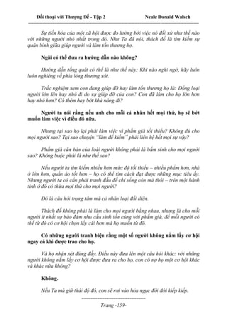 Đối thoại với Thượng Đế - Tập 2 Neale Donald Walsch
--------------------------------------------------------------------------------------------------------------------------
------------------------------------
Trang -159-
Sự tiến hóa của một xã hội được đo lường bởi việc nó đối xử như thế nào
với những người nhỏ nhất trong đó. Như Ta đã nói, thách đố là tìm kiếm sự
quân bình giữa giúp người và làm tổn thương họ.
Ngài có thể đưa ra hướng dẫn nào không?
Hướng dẫn tổng quát có thể là như thế này: Khi nào nghi ngờ, hãy luôn
luôn nghiêng về phía lòng thương xót.
Trắc nghiệm xem con đang giúp đỡ hay làm tổn thương họ là: Đồng loại
người lớn lên hay nhỏ đi do sự giúp đỡ của con? Con đã làm cho họ lớn hơn
hay nhỏ hơn? Có thêm hay bớt khả năng đi?
Người ta nói rằng nếu anh cho mỗi cá nhân hết mọi thứ, họ sẽ bớt
muốn làm việc vì điều đó nữa.
Nhưng tại sao họ lại phải làm việc vì phẩm giá tối thiểu? Không đủ cho
mọi người sao? Tại sao chuyện “làm để kiếm” phải liên hệ hết mọi sự vậy?
Phẩm giá căn bản của loài người không phải là bẩm sinh cho mọi người
sao? Không buộc phải là như thế sao?
Nếu người ta tìm kiếm nhiều hơn mức độ tối thiểu – nhiều phẩm hơn, nhà
ở lớn hơn, quần áo tốt hơn – họ có thể tìm cách đạt được những mục tiêu ấy.
Nhưng người ta có cần phải tranh đấu để chỉ sống còn mà thôi – trên một hành
tinh ở đó có thừa mọi thứ cho mọi người?
Đó là câu hỏi trọng tâm mà cả nhân loại đối diện.
Thách đố không phải là làm cho mọi người bằng nhau, nhưng là cho mỗi
người ít nhất sự bảo đảm nhu cầu sinh tồn cùng với phẩm giá, để mỗi người có
thể từ đó có cơ hội chọn lấy cái hơn mà họ muốn từ đó.
Có những người tranh biện rằng một số người không nắm lấy cơ hội
ngay cả khi được trao cho họ.
Và họ nhận xét đúng đấy. Điều này đưa lên một câu hỏi khác: với những
người không nắm lấy cơ hội được đưa ra cho họ, con có nợ họ một cơ hội khác
và khác nữa không?
Không.
Nếu Ta mà giữ thái độ đó, con sẽ rơi vào hỏa ngục đời đời kiếp kiếp.
 