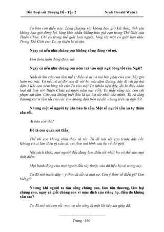 Đối thoại với Thượng Đế - Tập 2 Neale Donald Walsch
--------------------------------------------------------------------------------------------------------------------------
------------------------------------
Trang -160-
Ta bảo con điều này: Lòng thương xót không bao giờ kết thúc, tình yêu
không bao giờ dừng lại, lòng kiên nhẫn không bao giờ cạn trong Thế Giới của
Thiên Chúa. Chỉ có trong thế giới loài người, lòng tốt mới có giới hạn thôi.
Trong Thế Giới của Ta, sự thiện là vô tận.
Ngay cả nếu như chúng con không xứng đáng với nó.
Con luôn luôn đáng được nó.
Ngay cả nếu như chúng con ném trả vào mặt ngài lòng tốt của Ngài?
Nhất là khi các con làm thế (“Nếu có ai vả má bên phải của con, hãy giơ
luôn má trái. Và nếu có ai đòi con đi với họ một dặm đường, hãy đi với họ hai
dặm.) Khi con ném lòng tốt của Ta vào mặt Ta (nhân tiện đây, đó là điều nhân
loại đã làm với Thiên Chúa cả ngàn năm nay rồi), Ta thấy rằng các con chỉ
phạm sai lầm. Các con không biết đâu là lợi ích tốt nhất cho mình. Ta có lòng
thương xót vì lầm lỗi của các con không dựa trên sự dữ, nhưng trên sự ngu dốt.
Nhưng một số người tự căn bản là xấu. Một số người xấu xa tự thâm
căn rồi.
Ai bảo con thế?
Đó là con quan sát thấy.
Thế thì con không nhìn thấy rõ rồi. Ta đã nói với con trước đây rồi:
Không có ai làm điều gì xấu cả, xét theo mô hình của họ về thế giới.
Nói cách khác, mọi người đều đang làm điều tốt nhất họ có thể vào mọi
thời điểm.
Mọi hành động của mọi người đều tùy thuộc vào dữ liệu họ có trong tay.
Ta đã nói trước đây – ý thức là tất cả mọi sự. Con ý thức về điều gì? Con
biết gì?
Nhưng khi người ta tấn công chúng con, làm tổn thương, làm hại
chúng con, ngay cả giết chúng con vì mục đích của riêng họ, điều đó không
xấu sao?
Ta đã nói với con rồi: mọi sự tấn công là một lời kêu xin giúp đỡ.
 