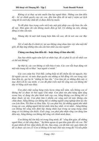 Đối thoại với Thượng Đế - Tập 2 Neale Donald Walsch
--------------------------------------------------------------------------------------------------------------------------
------------------------------------
Trang -161-
Không có ai thực sự ước muốn làm hại người khác. Những con làm điều
đó – kể cả chính quyền của các con, đều làm điều đó từ một ý niệm sai lệch
rằng đó là cách duy nhất để có được điều họ muốn.
Ta đã phác họa trong cuốn sách này một giải pháp cao cấp hơn cho vấn
đề này. Đơn giản chỉ cần không muốn điều gì hết. Có những ưu tiên, nhưng
đừng có nhu cầu nào.
Nhưng đây là một tình trạng hiện hữu rất cao; đó là nơi của các Bậc
Thầy.
Xét về mặt địa lý-chính trị, tại sao không cùng nhau làm việc như một thế
giới, để đáp ứng những nhu cầu căn bản nhất của mọi người?
Chúng con đang làm điều đó – hoặc đang cố làm như thế.
Sau bao nhiêu ngàn năm lịch sử nhân loại, đó có phải là cái tốt nhất con
có thể nói không?
Sự thật là, các con không có tiến hóa tí nào. Các con vẫn hoạt động với
một não trạng rất sơ khai “mọi người vì mình.”
Các con cướp bóc Trái Đất, cưỡng hiếp nó để chiếm lấy tài nguyên, bóc
lột người của nó, và tước đoạt quyền của những ai bất đồng với con trong việc
làm điều ấy, gọi họ là “những kẻ bảo thủ.” Con làm tất cả những điều này vì
mục đích ích kỷ của mình, vì con đã phát triển một lối sống mà con không thể
duy trì bằng cách nào khác.
Con phải chặt xuống hàng triệu hecta rừng mỗi năm, nếu không con sẽ
không thể có được tờ báo ngày Chủ nhật. Con phải tàn phá hàng dặm tầng
ozone bảo vệ đang che phủ hành tinh của con, bằng không con không thể có
được thuốc xịt tóc. Con phải làm ô nhiễm các sông suối tới mức không cứu
chữa được, bằng không con không thể có những ngành công nghiệp đem lại cho
con Lớn Hơn, Tốt Hơn và Hơn Nữa. Và con phải bóc lột những người nhỏ nhất
trong các con, những người bất lợi nhất, kém học nhất, vô tri nhất – bằng không
con không thể sống trên đỉnh bậc thang nhân loại trong sự sang trọng chưa
từng có (và không cần thiết). Cuối cùng, con phải phủ nhận rằng con đang làm
điều này, bằng không con không thể sống với chính mình được.
Con không thể tìm thấy nó trong lòng mình, để “sống đơn giản, để những
người khác có thể sống được.” Sự khôn ngoan ấy quá đơn giản đối với con. Thế
là quá nhiều để hỏi. Quá nhiều để cho. Sau cùng, con đã làm việc quá chăm chỉ
để có được cái con có! Con sẽ không từ bỏ một chút nào trong đó! Và nếu phần
 