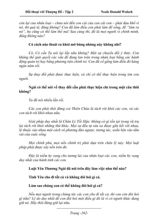 Đối thoại với Thượng Đế - Tập 2 Neale Donald Walsch
--------------------------------------------------------------------------------------------------------------------------
------------------------------------
Trang -162-
còn lại của nhân loại – chưa nói đến con cái của con cái con – phải đau khổ vì
nó, thì quá tệ, đúng không? Con đã làm điều con phải làm để sống, để “làm ra
nó”, họ cũng có thể làm thế mà! Sau cùng thì, đó là mọi người vì chính mình,
đúng không nào?
Có cách nào thoát ra khỏi mớ bùng nhùng này không nhỉ?
Có. Có cần Ta nói lại lần nữa không? Một sự chuyển đổi ý thức. Con
không thể giải quyết các vấn đề đang lan tràn trong nhân loại bằng các hành
động quản trị hay bằng phương tiện chính trị. Con đã cố gắng làm điều đó hàng
ngàn năm rồi.
Sự thay đổi phải được thực hiện, và chỉ có thể thực hiện trong tim con
người.
Ngài có thể nói về thay đổi cần phải thực hiện chỉ trong một câu thôi
không?
Ta đã nói nhiều lần rồi.
Các con phải thôi đừng coi Thiên Chúa là tách rời khỏi các con, và các
con tách rời khỏi nhau nữa.
Giải pháp duy nhất là Chân Lý Tối Hậu: không có gì tồn tại trong vũ trụ
lại tách rời khỏi những thứ khác. Mọi sự đều tự sâu xa được gắn kết với nhau,
lệ thuộc vào nhau một cách vô phương đảo ngược, tương tác, xoắn bện vào tấm
vải của cuộc sống.
Mọi chính phủ, mọi nền chính trị phải dựa trên chân lý này. Mọi luật
pháp phải được xây nền trên đó.
Đây là niềm hy vọng cho tương lai của nhân loại các con; niềm hy vọng
duy nhất của hành tinh các con.
Luật Yêu Thương Ngài đã nói trên đây làm việc như thế nào?
Tình Yêu cho đi tất cả và không đòi hỏi gì cả.
Làm sao chúng con có thể không đòi hỏi gì cả?
Nếu mọi người trong chủng tộc các con cho đi tất cả, thì con còn đòi hỏi
gì nữa? Lý do duy nhất để con đòi hỏi một điều gì đó là vì có người khác đang
giữ nó. Hãy thôi đừng giữ lại nữa.
 