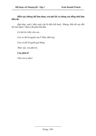 Đối thoại với Thượng Đế - Tập 2 Neale Donald Walsch
--------------------------------------------------------------------------------------------------------------------------
------------------------------------
Trang -163-
Điều này không thể làm được, trừ phi tất cả chúng con đồng thời làm
điều đó.
Quả thực, một ý thức toàn cầu là điều bắt buộc. Nhưng, điều đó xảy đến
thế nào được? Một ai đó phải bắt đầu.
Cơ hội là ở đây cho con.
Con có thể là nguồn của Ý Thức Mới này.
Con có thể là nguồn gợi hứng.
Thực vậy, con phải là.
Con phải à?
Chứ còn ai nữa?
 