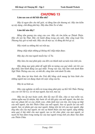 Đối thoại với Thượng Đế - Tập 2 Neale Donald Walsch
--------------------------------------------------------------------------------------------------------------------------
------------------------------------
Trang -164-
CHƯƠNG 13
Làm sao con có thể bắt đầu nhỉ?
Hãy là ngọn đèn cho thế giới, và đừng làm tổn thương nó. Hãy tìm kiếm
sự xây dựng, chứ đừng phá hủy. Hãy đưa Dân Ta về nhà.
Làm thế nào đây?
Bằng tấm gương tỏa sáng của con. Hãy chỉ tìm kiếm sự Thánh Thiện.
Hãy chỉ nói Sự Thật. Hãy chỉ hành động trong yêu mến. Hãy sống Luật Yêu
Thương bây giờ và mãi mãi. Hãy cho đi mọi sự, và đừng đòi hỏi gì cả.
Hãy tránh xa những thú vui trần tục.
Đừng chấp nhận những gì không thể chấp nhận được.
Hãy dạy cho mọi người muốn học về Ta.
Hãy làm cho mọi phút giây của đời con thành một sự tuôn trào tình yêu.
Hãy dùng mọi giây phút để nghĩ đến tư tưởng cao quý nhất, nói lời cao
đẹp nhất, làm hành động cao quý nhất. Trong việc này, hãy làm vinh danh Bản
Ngã Thần Thiêng của con, và nhờ đó, cũng làm vinh danh Ta nữa.
Hãy đem lại hòa bình cho Trái đất bằng cách mang lại hòa bình cho
những người mà con đụng chạm tới cuộc sống của họ.
Hãy là sự bình an.
Hãy cảm nghiệm và diễn tả trong từng phút giây sự Kết Nối Thần Thiêng
của con với Tất Cả, và với mọi người, mọi nơi, mọi sự.
Hãy ôm ấp mọi hoàn cảnh, đón lấy mọi lỗi lầm, chia sẻ mọi niềm vui,
chiêm ngắm mọi bí nhiệm, hãy bước đi với đôi giày của mỗi người, tha thứ cho
mọi xúc phạm (kể cả của chính con), chữa lành mọi con tim, tôn trọng sự thật
của mỗi người, tôn thờ Thiên Chúa của mỗi người, bảo vệ quyền lợi của mỗi
người, bảo vệ phẩm giá của mọi người, thăng tiến lợi ích của mọi người, đáp
ứng nhu cầu của mọi người, tin vào sự thánh thiện của mọi người, tặng những
món quà vĩ đại nhất cho mọi người, tạo ra lời chúc phúc của mọi người, và
tuyên bố bảo đảm trong tương lai của mọi người trong tình yêu được bảo đảm
của Thiên Chúa.
 