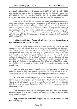 Đối thoại với Thượng Đế - Tập 1 Neale Donald Walsch
---------------------------------------------------------------------------------------------------------------------------
------------------------------------
Trang -30-
con lựa chọn lần thứ hai, sao Ta lại tạo ra một gì khác đối với cái trước. Đó là
câu hỏi các con phải tự đặt cho mình trước khi các con buộc tội Thượng Đế.
Câu trả lời là “yes”, các con có thể làm bất cứ gì các con muốn mà không sợ bị
trừng phạt. Tuy nhiên, có lẽ sẽ tốt hơn cho các con nhận thức được hậu quả.
Hậu quả là kết quả, kết quả tự nhiên. Đó không phải là phần thưởng hay
trừng phạt. Kết quả chỉ là kết quả. Chúng là cái gì kết thành do tự nhiên thực
hành những luật thiên nhiên. Chúng là cái xảy ra bây giờ có thể dự đoán được
như là hậu quả của cái đã xảy ra trước đó. Tất cả đời sống thể chất sinh hoạt
theo những định luật thiên nhiên. Một khi đã nhớ lại được những qui luật này
và đem ra thực hành các con đã làm chủ được đời sống trên trái đất. Những
điều các con nghĩ rằng bị trừng phạt, sự ác hay vận rủi đều do định luật thiên
nhiên chi phối hết.
Ngài muốn nói rằng: Nếu con biết rõ những qui luật đó và tuân theo
con sẽ chẳng bao giờ gặp rắc rối nữa.
Các con sẽ chẳng bao giờ chính mình kinh nghiệm bản thân bị lâm vào
những tình cảnh bối rối nữa. Các con sẽ không còn mọi lo lắng, mọi nghi ngờ,
mọi sợ hãi… và sẽ sống hạnh phúc như Adam và Eva xưa kia. Không phải
không thể chất như những tinh linh trong thế giới tuyệt đối nhưng là các tinh
linh trong thân thể ở giới tương đối. Như thế, các con sẽ có tất cả tự do, tất cả
vui thú, tất cả an bình và tất cả trí tuệ, hiểu biết và quyền năng của một tinh
linh. Các con sẽ là một hiện hữu hoàn hảo. Đó là mục đích của linh hồn các
con. Mục tiêu linh hồn là hiện thân trong thân thể để cảm nhận những gì thực
sự hiện hữu. Đó là kế hoạch và ý tưởng của Ta. Có nghĩa Ta phải thành tựu nó
nơi các con.
Như vậy, khái niệm đó được chuyển thành kinh nghiệm để Ta có thể biết
được Bản Thân Ta bằng kinh nghiệm. Những luật của vũ trụ đều do Ta đặt ra.
Nó rất hoàn hảo cho vạn vật. Các con thấy bông tuyết thật hoàn hảo không?
Mô hình, tính chất phức tạp và độc đáo của nó thật tuyệt vời. Đó là điều
bí mật. Các con thường ngẩn ngơ trước cái đẹp vĩ đại, kỳ diệu của thiên nhiên.
Tất cả sự cân đối của vũ trụ, từ vật to nhất đến hạt nhỏ nhất các con đã nhìn
thấy được, cũng còn những điều các con chưa biết vì tính chất phức tạp, liên hệ
kỳ lạ trong vũ trụ.
Ông Shakespeare của các con đã nói một cách tuyệt diệu: Hỡi Horatio,
những điều trên Trời và dưới Đất còn nhiều hơn những điều người mơ tưởng
trong triết lý của người.
Vậy làm sao con có thể biết được những luật đó? Làm sao cho con
học được chúng?
 