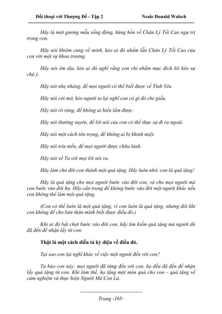 Đối thoại với Thượng Đế - Tập 2 Neale Donald Walsch
--------------------------------------------------------------------------------------------------------------------------
------------------------------------
Trang -165-
Hãy là một gương mẫu sống động, hùng hồn về Chân Lý Tối Cao ngự trị
trong con.
Hãy nói khiêm cung về mình, kẻo ai đó nhầm lẫn Chân Lý Tối Cao của
con với một sự khoa trương.
Hãy nói êm dịu, kẻo ai đó nghĩ rằng con chỉ nhằm mục đích lôi kéo sự
chú ý.
Hãy nói nhẹ nhàng, để mọi người có thể biết được về Tình Yêu.
Hãy nói cởi mở, kẻo người ta lại nghĩ con có gì đó che giấu.
Hãy nói rõ ràng, để không ai hiểu lầm được.
Hãy nói thường xuyên, để lời nói của con có thể thực sự đi ra ngoài.
Hãy nói một cách tôn trọng, để không ai bị khinh miệt.
Hãy nói trìu mến, để mọi người được chữa lành.
Hãy nói về Ta với mọi lời nói ra.
Hãy làm cho đời con thành một quà tặng. Hãy luôn nhớ, con là quà tặng!
Hãy là quà tặng cho mọi người bước vào đời con, và cho mọi người mà
con bước vào đời họ. Hãy cẩn trọng để không bước vào đời một người khác nếu
con không thể làm một quà tặng.
(Con có thể luôn là một quà tặng, vì con luôn là quà tặng, nhưng đôi khi
con không để cho bản thân mình biết được điều đó.)
Khi ai đó bất chợt bước vào đời con, hãy tìm kiếm quà tặng mà người đó
đã đến để nhận lấy từ con.
Thật là một cách diễn tả kỳ diệu về điều đó.
Tại sao con lại nghĩ khác về việc một người đến với con?
Ta bảo con này: mọi người đã từng đến với con, họ đều đã đến để nhận
lấy quà tặng từ con. Khi làm thế, họ tặng một món quà cho con – quà tặng về
cảm nghiệm và thực hiện Người Mà Con Là.
 