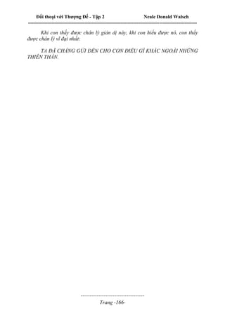 Đối thoại với Thượng Đế - Tập 2 Neale Donald Walsch
--------------------------------------------------------------------------------------------------------------------------
------------------------------------
Trang -166-
Khi con thấy được chân lý giản dị này, khi con hiểu được nó, con thấy
được chân lý vĩ đại nhất:
TA ĐÃ CHẲNG GỬI ĐẾN CHO CON ĐIỀU GÌ KHÁC NGOÀI NHỮNG
THIÊN THẦN.
 