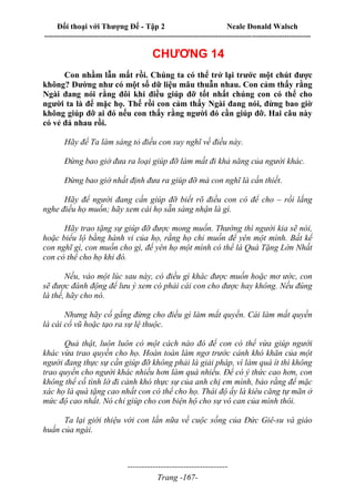 Đối thoại với Thượng Đế - Tập 2 Neale Donald Walsch
--------------------------------------------------------------------------------------------------------------------------
------------------------------------
Trang -167-
CHƯƠNG 14
Con nhầm lẫn mất rồi. Chúng ta có thể trở lại trước một chút được
không? Dường như có một số dữ liệu mâu thuẫn nhau. Con cảm thấy rằng
Ngài đang nói rằng đôi khi điều giúp đỡ tốt nhất chúng con có thể cho
người ta là để mặc họ. Thế rồi con cảm thấy Ngài đang nói, đừng bao giờ
không giúp đỡ ai đó nếu con thấy rằng người đó cần giúp đỡ. Hai câu này
có vẻ đá nhau rồi.
Hãy để Ta làm sáng tỏ điều con suy nghĩ về điều này.
Đừng bao giờ đưa ra loại giúp đỡ làm mất đi khả năng của người khác.
Đừng bao giờ nhất định đưa ra giúp đỡ mà con nghĩ là cần thiết.
Hãy để người đang cần giúp đỡ biết rõ điều con có để cho – rồi lắng
nghe điều họ muốn; hãy xem cái họ sẵn sàng nhận là gì.
Hãy trao tặng sự giúp đỡ được mong muốn. Thường thì người kia sẽ nói,
hoặc biểu lộ bằng hành vi của họ, rằng họ chỉ muốn để yên một mình. Bất kể
con nghĩ gì, con muốn cho gì, để yên họ một mình có thể là Quà Tặng Lớn Nhất
con có thể cho họ khi đó.
Nếu, vào một lúc sau này, có điều gì khác được muốn hoặc mơ ước, con
sẽ được đánh động để lưu ý xem có phải cái con cho được hay không. Nếu đúng
là thế, hãy cho nó.
Nhưng hãy cố gắng đừng cho điều gì làm mất quyền. Cái làm mất quyền
là cái cổ vũ hoặc tạo ra sự lệ thuộc.
Quả thật, luôn luôn có một cách nào đó để con có thể vừa giúp người
khác vừa trao quyền cho họ. Hoàn toàn làm ngơ trước cảnh khó khăn của một
người đang thực sự cần giúp đỡ không phải là giải pháp, vì làm quá ít thì không
trao quyền cho người khác nhiều hơn làm quá nhiều. Để có ý thức cao hơn, con
không thể cố tình lờ đi cảnh khó thực sự của anh chị em mình, bảo rằng để mặc
xác họ là quà tặng cao nhất con có thể cho họ. Thái độ ấy là kiêu căng tự mãn ở
mức độ cao nhất. Nó chỉ giúp cho con biện hộ cho sự vô can của mình thôi.
Ta lại giới thiệu với con lần nữa về cuộc sống của Đức Giê-su và giáo
huấn của ngài.
 