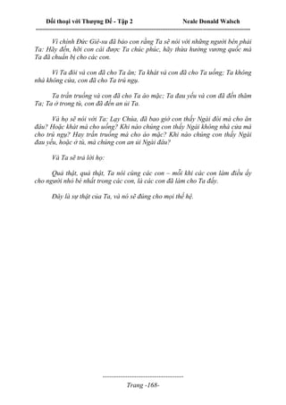 Đối thoại với Thượng Đế - Tập 2 Neale Donald Walsch
--------------------------------------------------------------------------------------------------------------------------
------------------------------------
Trang -168-
Vì chính Đức Giê-su đã bảo con rằng Ta sẽ nói với những người bên phải
Ta: Hãy đến, hỡi con cái được Ta chúc phúc, hãy thừa hưởng vương quốc mà
Ta đã chuẩn bị cho các con.
Vì Ta đói và con đã cho Ta ăn; Ta khát và con đã cho Ta uống; Ta không
nhà không cửa, con đã cho Ta trú ngụ.
Ta trần truồng và con đã cho Ta áo mặc; Ta đau yếu và con đã đến thăm
Ta; Ta ở trong tù, con đã đến an ủi Ta.
Và họ sẽ nói với Ta: Lạy Chúa, đã bao giờ con thấy Ngài đói mà cho ăn
đâu? Hoặc khát mà cho uống? Khi nào chúng con thấy Ngài không nhà cửa mà
cho trú ngụ? Hay trần truồng mà cho áo mặc? Khi nào chúng con thấy Ngài
đau yếu, hoặc ở tù, mà chúng con an ủi Ngài đâu?
Và Ta sẽ trả lời họ:
Quả thật, quả thật, Ta nói cùng các con – mỗi khi các con làm điều ấy
cho người nhỏ bé nhất trong các con, là các con đã làm cho Ta đấy.
Đây là sự thật của Ta, và nó sẽ đúng cho mọi thế hệ.
 