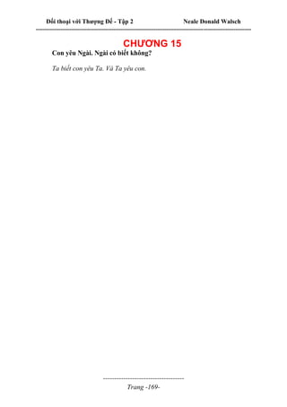 Đối thoại với Thượng Đế - Tập 2 Neale Donald Walsch
--------------------------------------------------------------------------------------------------------------------------
------------------------------------
Trang -169-
CHƯƠNG 15
Con yêu Ngài. Ngài có biết không?
Ta biết con yêu Ta. Và Ta yêu con.
 