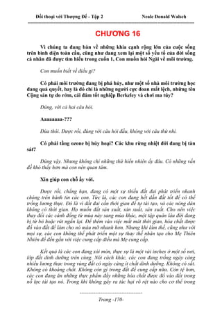 Đối thoại với Thượng Đế - Tập 2 Neale Donald Walsch
--------------------------------------------------------------------------------------------------------------------------
------------------------------------
Trang -170-
CHƯƠNG 16
Vì chúng ta đang bàn về những khía cạnh rộng lớn của cuộc sống
trên bình diện toàn cầu, cũng như đang xem lại một số yếu tố của đời sống
cá nhân đã được tìm hiểu trong cuốn 1, Con muốn hỏi Ngài về môi trường.
Con muốn biết về điều gì?
Có phải môi trường đang bị phá hủy, như một số nhà môi trường học
đang quả quyết, hay là đó chỉ là những người cực đoan mắt lệch, những tên
Cộng sản tự do rởm, cái đám tốt nghiệp Berkeley và chơi ma túy?
Đúng, với cả hai câu hỏi.
Aaaaaaaa-???
Đùa thôi. Được rồi, đúng với câu hỏi đầu, không với câu thứ nhì.
Có phải tầng ozone bị hủy hoại? Các khu rừng nhiệt đới đang bị tàn
sát?
Đúng vậy. Nhưng không chỉ những thứ hiển nhiên ấy đâu. Có những vấn
đề khó thấy hơn mà con nên quan tâm.
Xin giúp con chỗ ấy với.
Được rồi, chẳng hạn, đang có một sự thiếu đất đai phát triển nhanh
chóng trên hành tin các con. Tức là, các con đang hết dần đất tốt để có thể
trồng lương thực. Đó là vì đất đai cần thời gian để tự tái tạo, và các nông dân
không có thời gian. Họ muốn đất sản xuất, sản xuất, sản xuất. Cho nên việc
thay đổi các cánh đồng từ mùa này sang mùa khác, một tập quán lâu đời đang
bị từ bỏ hoặc rút ngắn lại. Để thêm vào việc mất mát thời gian, hóa chất được
đổ vào đất để làm cho nó màu mỡ nhanh hơn. Nhưng khi làm thế, cũng như với
mọi sự, các con không thể phát triển một sự thay thế nhân tạo cho Mẹ Thiên
Nhiên để đến gần với việc cung cấp điều mà Mẹ cung cấp.
Kết quả là các con đang xói mòn, thực sự là một vài inches ở một số nơi,
lớp đất dinh dưỡng trên cùng. Nói cách khác, các con đang trồng ngày càng
nhiều lương thực trong vùng đất có ngày càng ít chất dinh dưỡng. Không có sắt.
Không có khoáng chất. Không còn gì trong đất để cung cấp nữa. Còn tệ hơn,
các con đang ăn những thực phẩm đầy những hóa chất được đổ vào đất trong
nỗ lực tái tạo nó. Trong khi không gây ra tác hại rõ rệt nào cho cơ thể trong
 
