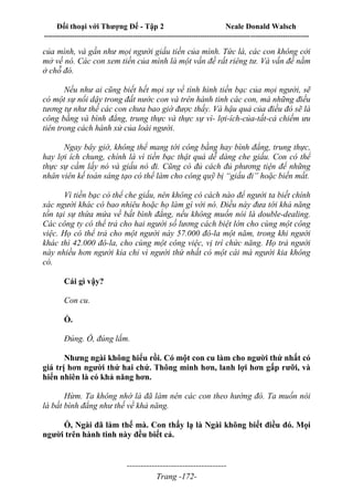 Đối thoại với Thượng Đế - Tập 2 Neale Donald Walsch
--------------------------------------------------------------------------------------------------------------------------
------------------------------------
Trang -172-
của mình, và gần như mọi người giấu tiền của mình. Tức là, các con không cởi
mở về nó. Các con xem tiền của mình là một vấn đề rất riêng tư. Và vấn đề nằm
ở chỗ đó.
Nếu như ai cũng biết hết mọi sự về tình hình tiền bạc của mọi người, sẽ
có một sự nổi dậy trong đất nước con và trên hành tinh các con, mà những điều
tương tự như thế các con chưa bao giờ được thấy. Và hậu quả của điều đó sẽ là
công bằng và bình đẳng, trung thực và thực sự vì- lợi-ích-của-tất-cả chiếm ưu
tiên trong cách hành xử của loài người.
Ngay bây giờ, không thể mang tới công bằng hay bình đẳng, trung thực,
hay lợi ích chung, chính là vì tiền bạc thật quá dễ dàng che giấu. Con có thể
thực sự cầm lấy nó và giấu nó đi. Cũng có đủ cách đủ phương tiện để những
nhân viên kế toán sáng tạo có thể làm cho công quỹ bị “giấu đi” hoặc biến mất.
Vì tiền bạc có thể che giấu, nên không có cách nào để người ta biết chính
xác người khác có bao nhiêu hoặc họ làm gì với nó. Điều này đưa tới khả năng
tồn tại sự thừa mứa về bất bình đẳng, nếu không muốn nói là double-dealing.
Các công ty có thể trả cho hai người số lương cách biệt lớn cho cùng một công
việc. Họ có thể trả cho một người này 57.000 đô-la một năm, trong khi người
khác thì 42.000 đô-la, cho cùng một công việc, vị trí chức năng. Họ trả người
này nhiều hơn người kia chỉ vì người thứ nhất có một cái mà người kia không
có.
Cái gì vậy?
Con cu.
Ồ.
Đúng. Ồ, đúng lắm.
Nhưng ngài không hiểu rồi. Có một con cu làm cho người thứ nhất có
giá trị hơn người thứ hai chứ. Thông minh hơn, lanh lợi hơn gấp rưỡi, và
hiển nhiên là có khả năng hơn.
Hừm. Ta không nhớ là đã làm nên các con theo hướng đó. Ta muốn nói
là bất bình đẳng như thế về khả năng.
Ồ, Ngài đã làm thế mà. Con thấy lạ là Ngài không biết điều đó. Mọi
người trên hành tinh này đều biết cả.
 