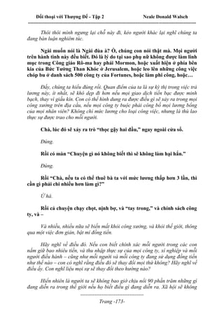Đối thoại với Thượng Đế - Tập 2 Neale Donald Walsch
--------------------------------------------------------------------------------------------------------------------------
------------------------------------
Trang -173-
Thôi thôi mình ngưng lại chỗ này đi, kẻo người khác lại nghĩ chúng ta
đang bàn luận nghiêm túc.
Ngài muốn nói là Ngài đùa à? Ồ, chúng con nói thật mà. Mọi người
trên hành tinh này đều biết. Đó là lý do tại sao phụ nữ không được làm linh
mục trong Công giáo Rô-ma hay phái Mormon, hoặc xuất hiện ở phía bên
kia của Bức Tường Than Khóc ở Jerusalem, hoặc leo lên những công việc
chóp bu ở danh sách 500 công ty của Fortunes, hoặc làm phi công, hoặc…
Đấy, chúng ta hiểu đúng rồi. Quan điểm của ta là sự kỳ thị trong việc trả
lương này, ít nhất, sẽ khó dẹp đi hơn nếu mọi giao dịch tiền bạc được minh
bạch, thay vì giấu kín. Con có thể hình dung ra được điều gì sẽ xảy ra trong mọi
công xưởng trên địa cầu, nếu mọi công ty buộc phải công bố mọi lương bổng
của mọi nhân viên? Không chỉ mức lương cho loại công việc, nhưng là thù lao
thực sự được trao cho mỗi người.
Chà, lúc đó sẽ xảy ra trò “thọc gậy hai đầu,” ngay ngoài cửa sổ.
Đúng.
Rồi có màn “Chuyện gì nó không biết thì sẽ không làm hại hắn.”
Đúng.
Rồi “Chà, nếu ta có thể thuê bà ta với mức lương thấp hơn 3 lần, thì
cần gì phải chi nhiều hơn làm gì?”
Ừ há.
Rồi cả chuyện chạy chọt, nịnh bợ, và “tay trong,” và chính sách công
ty, và –
Và nhiều, nhiều nữa sẽ biến mất khỏi công xưởng, và khỏi thế giới, thông
qua một việc đơn giản, bật mí đồng tiền.
Hãy nghĩ về điều đó. Nếu con biết chính xác mỗi người trong các con
nắm giữ bao nhiêu tiền, và thu nhập thực sự của mọi công ty, xí nghiệp và mỗi
người điều hành – cũng như mỗi người và mỗi công ty đang sử dụng đồng tiền
như thế nào – con có nghĩ rằng điều đó sẽ thay đổi mọi thứ không? Hãy nghĩ về
điều ấy. Con nghĩ liệu mọi sự sẽ thay đổi theo hướng nào?
Hiển nhiên là người ta sẽ không bao giờ chịu nổi 90 phần trăm những gì
đang diễn ra trong thế giới nếu họ biết điều gì đang diễn ra. Xã hội sẽ không
 