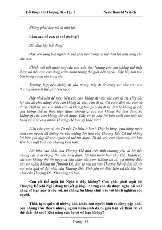 Đối thoại với Thượng Đế - Tập 1 Neale Donald Walsch
---------------------------------------------------------------------------------------------------------------------------
------------------------------------
Trang -31-
Không phải học mà là nhớ lại.
Làm sao để con có thể nhớ lại?
Bắt đầu hãy bất động!
Hãy yên lặng bên ngoài để thế giới bên trong có thể đem lại ánh sáng cho
các con.
Chính cái nội quán này các con cần tìm. Nhưng các con không thể thấy
được nó nếu các con đang trầm mình trong thế giới bên ngoài. Vậy hãy tìm vào
bên trong càng sâu càng tốt.
Trường hợp nếu không đi vào trong, hãy đi từ trong ra như các con
thường làm với thế giới bên ngoài.
Hãy nhớ tiền đề này: Nếu các con không đi vào, các con đi ra. Hãy đặt
lại câu đó cho đúng: Nếu con không đi vào, con đi ra. Cả cuộc đời các con cứ
đi ra. Thật ra các con khỏi cần và không bao giờ cần đi ra. Bởi lẽ không gì các
con không thể tự thực hiện được, không gì các con không thể làm được và
không gì các con không thể có được. Đây có vẻ như lời hứa cuội của một cái
bánh vẽ. Các con muốn Thượng Đế hứa gì khác nữa?
Liệu các con có tin Ta nếu Ta hứa ít hơn? Thật lạ lùng, qua hàng ngàn
năm con người đã không tin vào những lời hứa của Thượng Đế. Có thể những
lời hứa quá đẹp để con người có thể tin được. Từ đó, các con chọn một lời hứa
kém hơn một tình yêu thương kém hơn.
Lời hứa cao nhất của Thượng Đế dựa trên tình thương yêu vô bờ bến
nhưng các con không thể nào hiểu được lời hứa hoàn hảo như thế. Thành ra,
các con không thể tin ngay cả bản thân các con. Không tin tất cả những điều
này có nghĩa không tin Thượng Đế. Bởi lẽ nếu tin vào Thượng Đế sẽ đưa tới tin
nơi món quà vĩ đại nhất của Thượng Đế: Tình yêu vô điều kiện và lời hứa lớn
nhất của Thượng Đế: Khả năng vô hạn.
Con có thể ngắt lời Ngài ở đây không? Con ghét phải ngắt lời
Thượng Đế khi Ngài đang thuyết giảng…nhưng con đã được nghe cái khả
năng vô hạn này trước rồi, nó chẳng ăn khớp chút nào với kinh nghiệm con
người.
Thôi, tạm quên đi những khó khăn con người bình thường gặp phải,
còn những thử thách những người bẩm sinh đã bị giới hạn về thần trí và
thể chất thì sao? Khả năng của họ có vô hạn không?
 