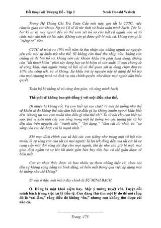 Đối thoại với Thượng Đế - Tập 2 Neale Donald Walsch
--------------------------------------------------------------------------------------------------------------------------
------------------------------------
Trang -175-
Trong Hệ Thống Chi Trả Toàn Cầu mới này, gọi tắt là CTTC, việc
chuyển giao các khoản Nợ và Có sẽ là tức thời và hoàn toàn minh bạch. Tức là,
bất kỳ ai và mọi người đều có thể xem xét hồ sơ của bất cứ người nào và tổ
chức nào vào bất cứ lúc nào. Không còn gì được giữ bí mật cả, không còn gì là
“riêng tư” nữa.
CTTC sẽ trích ra 10% mỗi năm từ thu nhập của những người tự nguyện
yêu cầu một sự khấu trừ như thế. Sẽ không còn thuế thu nhập nữa. không còn
chứng từ để lưu hồ sơ, không còn các khoản khấu trừ phải hình dung, không
còn “lối thoát hiểm” phải xây dựng hay sự bí hiểm về sản xuất! Vì mọi chứng từ
sẽ công khai, mọi người trong xã hội sẽ có thể quan sát ai đang chọn đưa ra
10% cho công ích, và ai không. Sự khấu trừ tự nguyện này sẽ dùng để hỗ trợ
cho mọi chương trình và dịch vụ của chính quyền, như được mọi người dân biểu
quyết.
Toàn bộ hệ thống sẽ vô cùng đơn giản, vô cùng minh bạch.
Thế giới sẽ không bao giờ đồng ý với một điều như thế.
Dĩ nhiên là không rồi. Và con biết tại sao chứ? Vì một hệ thống như thế
sẽ khiến ai đó không thể nào làm bất cứ điều gì họ không muốn người khác biết
đến. Nhưng tại sao con muốn làm điều gì như thế nhỉ? Ta sẽ nói cho con biết tại
sao. Bởi vì hiện thời các con sống trong một hệ thống mà các tương tác xã hộ
đều dựa trên nguyên tắc “tranh tiên,” “lợi dụng,” “làm cái tốt nhất, và “sự
sống còn của kẻ được coi là mạnh nhất.”
Khi mục đích chính của xã hội các con (cũng như trong mọi xã hội văn
minh) là sự sống còn của tất cả mọi người; là lợi ích đồng đều của tất cả; là sự
cung cấp một đời sống tốt đẹp cho mọi người, khi ấy nhu cầu giữ bí mật, mọi
giao dịch ngầm và sự lèo lái dưới gầm bàn hay tiền bạc có thể giấu được sẽ
biến mất.
Con có nhận thức được có bao nhiêu sự tham nhũng kiểu cũ, chưa nói
đến sự không công bằng và bình đẳng, sẽ biến mất thông qua việc áp dụng một
hệ thống như thế không?
Bí mật ở đây, mật mã ở đây chính là SỰ MINH BẠCH.
Ồ. Đúng là một khái niệm hay. Một ý tưởng tuyệt vời. Tuyệt đối
minh bạch trong việc xử lý tiền tệ. Con đang thử tìm một lý do để nói rằng
đó là “sai lầm,” rằng điều đó không “ổn,” nhưng con không tìm được cái
nào cả.
 