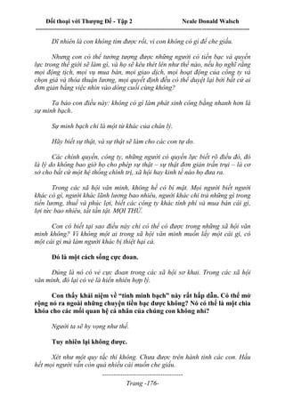 Đối thoại với Thượng Đế - Tập 2 Neale Donald Walsch
--------------------------------------------------------------------------------------------------------------------------
------------------------------------
Trang -176-
Dĩ nhiên là con không tìm được rồi, vì con không có gì để che giấu.
Nhưng con có thể tưởng tượng được những người có tiền bạc và quyền
lực trong thế giới sẽ làm gì, và họ sẽ kêu thét lên như thế nào, nếu họ nghĩ rằng
mọi động tịch, mọi vụ mua bán, mọi giao dịch, mọi hoạt động của công ty và
chọn giá và thỏa thuận lương, mọi quyết định đều có thể duyệt lại bởi bất cứ ai
đơn giản bằng việc nhìn vào dòng cuối cùng không?
Ta bảo con điều này: không có gì làm phát sinh công bằng nhanh hơn là
sự minh bạch.
Sự minh bạch chỉ là một từ khác của chân lý.
Hãy biết sự thật, và sự thật sẽ làm cho các con tự do.
Các chính quyền, công ty, những người có quyền lực biết rõ điều đó, đó
là lý do không bao giờ họ cho phép sự thật – sự thật đơn giản trần trụi – là cơ
sở cho bất cứ một hệ thống chính trị, xã hội hay kinh tế nào họ đưa ra.
Trong các xã hội văn minh, không hề có bí mật. Mọi người biết người
khác có gì, người khác lãnh lương bao nhiêu, người khác chi trả những gì trong
tiền lương, thuế và phúc lợi, biết các công ty khác tính phí và mua bán cái gì,
lợi tức bao nhiêu, tất tần tật. MỌI THỨ.
Con có biết tại sao điều này chỉ có thể có được trong những xã hội văn
minh không? Vì không một ai trong xã hội văn minh muốn lấy một cái gì, có
một cái gì mà làm người khác bị thiệt hại cả.
Đó là một cách sống cực đoan.
Đúng là nó có vẻ cực đoan trong các xã hội sơ khai. Trong các xã hội
văn minh, đó lại có vẻ là hiển nhiên hợp lý.
Con thấy khái niệm về “tính minh bạch” này rất hấp dẫn. Có thể mở
rộng nó ra ngoài những chuyện tiền bạc được không? Nó có thể là một chìa
khóa cho các mối quan hệ cá nhân của chúng con không nhỉ?
Người ta sẽ hy vọng như thế.
Tuy nhiên lại không được.
Xét như một quy tắc thì không. Chưa được trên hành tinh các con. Hầu
hết mọi người vẫn còn quá nhiều cái muốn che giấu.
 