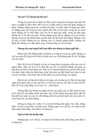 Đối thoại với Thượng Đế - Tập 2 Neale Donald Walsch
--------------------------------------------------------------------------------------------------------------------------
------------------------------------
Trang -177-
Tại sao? Về chuyện đó thì sao?
Trong các quan hệ cá nhân (và thực sự là trong mọi mối quan hệ) điều đó
luôn có nghĩa là thua thiệt. Đó là lo sợ về điều mình có thể mất hoặc không có
được. Nhưng những quan hệ cá nhân tốt nhất, và chắc chắn là lãng mạn nhất,
là những quan hệ trong đó mọi người đều biết rõ mọi thứ; trong đó sự minh
bạch không chỉ là chìa khóa, mà còn là từ ngữ duy nhất; trong đó đơn giản
không hề có bí mật nào nữa. Trong những quan hệ ấy, không có gì bị rút lại,
không còn gì bị che khuất hoặc tô màu hoặc ẩn kín hoặc biến dạng. Không có gì
bị loại ra hoặc không nói ra. Không còn có chuyện phỏng đoán, không còn
đánh đố; không có ai đạo diễn, quay số hoặc lăng xê con lên nữa.
Nhưng nếu mọi người biết mọi điều mà chúng ta đang nghĩ thì…
Khoan đã. Đây không phải là không có riêng tư trong suy nghĩ, không có
chỗ an toàn để đi qua tiến trình cá nhân của con. Đó không phải là cái Ta đang
nói tới ở đây.
Đây chỉ là nói về chuyện cởi mở và trung thực trong giao tiếp của con với
người khác. Đây chỉ nói về sự thật khi con nói, về chuyện không che giấu sự
thật khi con biết nó nên được nói. Đây là về chuyện không bao giờ nói dối, hoặc
che giấu, hoặc khéo léo biện luận, hoặc bóp méo sự thật thành một trăm lẻ một
sự méo mó khác, điển hình cho số lớn nhất của truyền thông con người.
Đây là nói về chuyện đi đến sự rõ ràng, nói nó như nó là. Đây là bảo đảm
rằng mọi người đều có mọi dữ liệu và biết mọi thứ họ cần biết về một vấn đề.
Đây là về sự công bằng và cởi mở, và… minh bạch.
Nhưng điều này không có nghĩa là mọi suy nghĩ, mọi sợ hãi riêng tư, mọi
ký ức đen tối, mọi phán đoán lướt qua, mọi ý kiến, phản ứng phải được đặt lên
bàn để thảo luận và xem xét. Đó không phải là sự minh bạch, đó là sự mất trí,
và sẽ làm cho con điên khùng.
Chúng ta đang nói ở đây về sự truyền thông đơn giản, trực tiếp, thẳng
thắn, cởi mở, trung thực và hoàn toàn. Nhưng ngay cả ở chỗ ấy, nó cũng là một
khái niệm chấn động, một điều ít ai dùng tới.
Ngài có thể nói lại lần nữa.
Nhưng ngay cả ở chỗ ấy, nó cũng là một khái niệm chấn động, một điều ít
ai dùng tới.
 