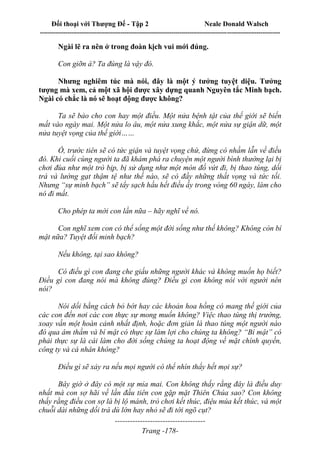 Đối thoại với Thượng Đế - Tập 2 Neale Donald Walsch
--------------------------------------------------------------------------------------------------------------------------
------------------------------------
Trang -178-
Ngài lẽ ra nên ở trong đoàn kịch vui mới đúng.
Con giỡn à? Ta đúng là vậy đó.
Nhưng nghiêm túc mà nói, đây là một ý tưởng tuyệt diệu. Tưởng
tượng mà xem, cả một xã hội được xây dựng quanh Nguyên tắc Minh bạch.
Ngài có chắc là nó sẽ hoạt động được không?
Ta sẽ bảo cho con hay một điều. Một nửa bệnh tật của thế giới sẽ biến
mất vào ngày mai. Một nửa lo âu, một nửa xung khắc, một nửa sự giận dữ, một
nửa tuyệt vọng của thế giới……
Ồ, trước tiên sẽ có tức giận và tuyệt vọng chứ, đừng có nhầm lẫn về điều
đó. Khi cuối cùng người ta đã khám phá ra chuyện một người bình thường lại bị
chơi đùa như một trò bịp, bị sử dụng như một món đồ vứt đi, bị thao túng, dối
trá và lường gạt thậm tệ như thế nào, sẽ có đầy những thất vọng và tức tối.
Nhưng “sự minh bạch” sẽ tẩy sạch hầu hết điều ấy trong vòng 60 ngày, làm cho
nó đi mất.
Cho phép ta mời con lần nữa – hãy nghĩ về nó.
Con nghĩ xem con có thể sống một đời sống như thế không? Không còn bí
mật nữa? Tuyệt đối minh bạch?
Nếu không, tại sao không?
Có điều gì con đang che giấu những người khác và không muốn họ biết?
Điều gì con đang nói mà không đúng? Điều gì con không nói với người nên
nói?
Nói dối bằng cách bỏ bớt hay các khoản hoa hồng có mang thế giới của
các con đến nơi các con thực sự mong muốn không? Việc thao túng thị trường,
xoay vần một hoàn cảnh nhất định, hoặc đơn giản là thao túng một người nào
đó qua âm thầm và bí mật có thực sự làm lợi cho chúng ta không? “Bí mật” có
phải thực sự là cái làm cho đời sống chúng ta hoạt động về mặt chính quyền,
công ty và cá nhân không?
Điều gì sẽ xảy ra nếu mọi người có thể nhìn thấy hết mọi sự?
Bây giờ ở đây có một sự mỉa mai. Con không thấy rằng đây là điều duy
nhất mà con sợ hãi về lần đầu tiên con gặp mặt Thiên Chúa sao? Con không
thấy rằng điều con sợ là bị lộ mánh, trò chơi kết thúc, điệu múa kết thúc, và một
chuỗi dài những dối trá dù lớn hay nhỏ sẽ đi tới ngõ cụt?
 