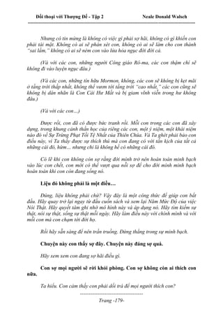 Đối thoại với Thượng Đế - Tập 2 Neale Donald Walsch
--------------------------------------------------------------------------------------------------------------------------
------------------------------------
Trang -179-
Nhưng có tin mừng là không có việc gì phải sợ hãi, không có gì khiến con
phải tái mặt. Không có ai sẽ phán xét con, không có ai sẽ làm cho con thành
“sai lầm,” không có ai sẽ ném con vào lửa hỏa ngục đời đời cả.
(Và với các con, những người Công giáo Rô-ma, các con thậm chí sẽ
không đi vào luyện ngục đâu.)
(Và các con, những tín hữu Mormon, không, các con sẽ không bị kẹt mãi
ở tầng trời thấp nhất, không thể vươn tới tầng trời “cao nhất,” các con cũng sẽ
không bị dán nhãn là Con Cái Hư Mất và bị giam vĩnh viễn trong hư không
đâu.)
(Và với các con…)
Được rồi, con đã có được bức tranh rồi. Mỗi con trong các con đã xây
dựng, trong khung cảnh thần học của riêng các con, một ý niệm, một khái niệm
nào đó về Sự Trừng Phạt Tồi Tệ Nhất của Thiên Chúa. Và Ta ghét phải bảo con
điều này, vì Ta thấy được sự thích thú mà con đang có với tấn kịch của tất cả
những cái đó, hừm… nhưng chỉ là không hề có những cái đó.
Có lẽ khi con không còn sợ rằng đời mình trở nên hoàn toàn minh bạch
vào lúc con chết, con mới có thể vượt qua nỗi sợ để cho đời mình minh bạch
hoàn toàn khi con còn đang sống nó.
Liệu đó không phải là một điều…
Đúng, liệu không phải chứ? Vậy đây là một công thức để giúp con bắt
đầu. Hãy quay trở lại ngay từ đầu cuốn sách và xem lại Năm Mức Độ của việc
Nói Thật. Hãy quyết tâm ghi nhớ mô hình này và áp dụng nó. Hãy tìm kiếm sự
thật, nói sự thật, sống sự thật mỗi ngày. Hãy làm điều này với chính mình và với
mỗi con mà con chạm tới đời họ.
Rồi hãy sẵn sàng để nên trần truồng. Đứng thẳng trong sự minh bạch.
Chuyện này con thấy sợ đây. Chuyện này đáng sợ quá.
Hãy xem xem con đang sợ hãi điều gì.
Con sợ mọi người sẽ rời khỏi phòng. Con sợ không còn ai thích con
nữa.
Ta hiểu. Con cảm thấy con phải dối trá để mọi người thích con?
 