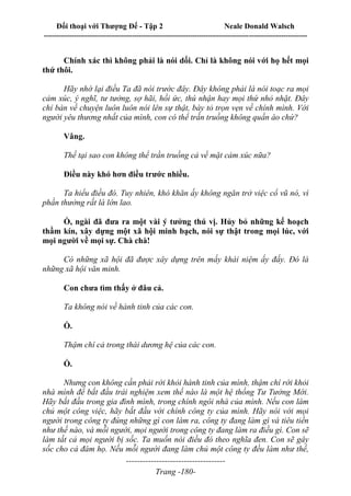 Đối thoại với Thượng Đế - Tập 2 Neale Donald Walsch
--------------------------------------------------------------------------------------------------------------------------
------------------------------------
Trang -180-
Chính xác thì không phải là nói dối. Chỉ là không nói với họ hết mọi
thứ thôi.
Hãy nhớ lại điều Ta đã nói trước đây. Đây không phải là nói toạc ra mọi
cảm xúc, ý nghĩ, tư tưởng, sợ hãi, hồi ức, thú nhận hay mọi thứ nhỏ nhặt. Đây
chỉ bàn về chuyện luôn luôn nói lên sự thật, bày tỏ trọn vẹn về chính mình. Với
người yêu thương nhất của mình, con có thể trần truồng không quần áo chứ?
Vâng.
Thế tại sao con không thể trần truồng cả về mặt cảm xúc nữa?
Điều này khó hơn điều trước nhiều.
Ta hiểu điều đó. Tuy nhiên, khó khăn ấy không ngăn trở việc cổ vũ nó, vì
phần thưởng rất là lớn lao.
Ồ, ngài đã đưa ra một vài ý tưởng thú vị. Hủy bỏ những kế hoạch
thầm kín, xây dựng một xã hội minh bạch, nói sự thật trong mọi lúc, với
mọi người về mọi sự. Chà chà!
Có những xã hội đã được xây dựng trên mấy khái niệm ấy đấy. Đó là
những xã hội văn minh.
Con chưa tìm thấy ở đâu cả.
Ta không nói về hành tinh của các con.
Ồ.
Thậm chí cả trong thái dương hệ của các con.
Ồ.
Nhưng con không cần phải rời khỏi hành tinh của mình, thậm chí rời khỏi
nhà mình để bắt đầu trải nghiệm xem thế nào là một hệ thống Tư Tưởng Mới.
Hãy bắt đầu trong gia đình mình, trong chính ngôi nhà của mình. Nếu con làm
chủ một công việc, hãy bắt đầu với chính công ty của mình. Hãy nói với mọi
người trong công ty đúng những gì con làm ra, công ty đang làm gì và tiêu tiền
như thế nào, và mỗi người, mọi người trong công ty đang làm ra điều gì. Con sẽ
làm tất cả mọi người bị sốc. Ta muốn nói điều đó theo nghĩa đen. Con sẽ gây
sốc cho cả đám họ. Nếu mỗi người đang làm chủ một công ty đều làm như thế,
 