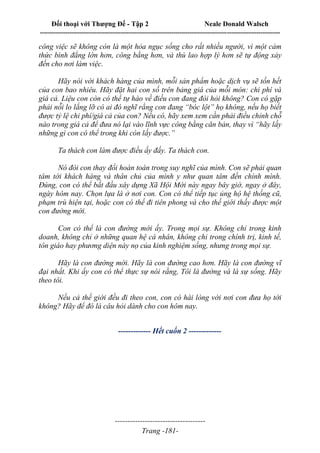 Đối thoại với Thượng Đế - Tập 2 Neale Donald Walsch
--------------------------------------------------------------------------------------------------------------------------
------------------------------------
Trang -181-
công việc sẽ không còn là một hỏa ngục sống cho rất nhiều người, vì một cảm
thức bình đẳng lớn hơn, công bằng hơn, và thù lao hợp lý hơn sẽ tự động xảy
đến cho nơi làm việc.
Hãy nói với khách hàng của mình, mỗi sản phẩm hoặc dịch vụ sẽ tốn hết
của con bao nhiêu. Hãy đặt hai con số trên bảng giá của mỗi món: chi phí và
giá cả. Liệu con còn có thể tự hào về điều con đang đòi hỏi không? Con có gặp
phải nỗi lo lắng lỡ có ai đó nghĩ rằng con đang “bóc lột” họ không, nếu họ biết
được tỷ lệ chi phí/giá cả của con? Nếu có, hãy xem xem cần phải điều chỉnh chỗ
nào trong giá cả để đưa nó lại vào lĩnh vực công bằng căn bản, thay vì “hãy lấy
những gì con có thể trong khi còn lấy được.”
Ta thách con làm được điều ấy đấy. Ta thách con.
Nó đòi con thay đổi hoàn toàn trong suy nghĩ của mình. Con sẽ phải quan
tâm tới khách hàng và thân chủ của mình y như quan tâm đến chính mình.
Đúng, con có thể bắt đầu xây dựng Xã Hội Mới này ngay bây giờ, ngay ở đây,
ngày hôm nay. Chọn lựa là ở nơi con. Con có thể tiếp tục ủng hộ hệ thống cũ,
phạm trù hiện tại, hoặc con có thể đi tiên phong và cho thế giới thấy được một
con đường mới.
Con có thể là con đường mới ấy. Trong mọi sự. Không chỉ trong kinh
doanh, không chỉ ở những quan hệ cá nhân, không chỉ trong chính trị, kinh tế,
tôn giáo hay phương diện này nọ của kinh nghiệm sống, nhưng trong mọi sự.
Hãy là con đường mới. Hãy là con đường cao hơn. Hãy là con đường vĩ
đại nhất. Khi ấy con có thể thực sự nói rằng, Tôi là đường và là sự sống. Hãy
theo tôi.
Nếu cả thế giới đều đi theo con, con có hài lòng với nơi con đưa họ tới
không? Hãy để đó là câu hỏi dành cho con hôm nay.
------------- Hết cuốn 2 -------------
 