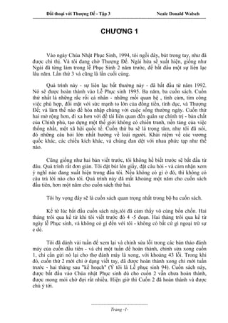 Đối thoại với Thượng Đế - Tập 3 Neale Donald Walsch
-----------------------------------------------------------------------------------------------------------------
-------------------------------------
Trang -1-
CHƯƠNG 1
Vào ngày Chúa Nhật Phục Sinh, 1994, tôi ngồi đây, bút trong tay, như đã
được chỉ thị. Và tôi đang chờ Thượng Đế. Ngài hứa sẽ xuất hiện, giống như
Ngài đã từng làm trong lễ Phục Sinh 2 năm trước, để bắt đầu một sự liên lạc
lâu năm. Lần thứ 3 và cũng là lần cuối cùng.
Quá trình này - sự liên lạc bất thường này - đã bắt đầu từ năm 1992.
Nó sẽ được hoàn thành vào Lễ Phục sinh 1995. Ba năm, ba cuốn sách. Cuốn
thứ nhất là những rắc rối cá nhân - những mối quan hệ , tình cảm, tìm công
việc phù hợp, đối mặt với sức mạnh to lớn của đồng tiền, tình dục, và Thượng
Đế; và làm thế nào để hòa nhập chúng với cuộc sống thường ngày. Cuốn thứ
hai mở rộng hơn, đi xa hơn với đề tài liên quan đến quân sự chính trị - bản chất
của Chính phủ, tạo dựng một thế giới không có chiến tranh, nền tảng của việc
thống nhất, một xã hội quốc tế. Cuốn thứ ba sẽ là trọng tâm, như tôi đã nói,
đó những câu hỏi lớn nhất hướng về loài người. Khái niệm về các vương
quốc khác, các chiều kích khác, và chúng đan dệt với nhau phức tạp như thế
nào.
Cũng giống như hai bản viết trước, tôi không hề biết trước sẽ bắt đầu từ
đâu. Quá trình rất đơn giản. Tôi đặt bút lên giấy, đặt câu hỏi - và cảm nhận xem
ý nghĩ nào đang xuất hiện trong đầu tôi. Nếu không có gì ở đó, thì không có
câu trả lời nào cho tôi. Quá trình này đã mất khoảng một năm cho cuốn sách
đầu tiên, hơn một năm cho cuốn sách thứ hai.
Tôi hy vọng đây sẽ là cuốn sách quan trọng nhất trong bộ ba cuốn sách.
Kể từ lúc bắt đầu cuốn sách này,tôi đã cảm thấy vô cùng bồn chồn. Hai
tháng trôi qua kể từ khi tôi viết trước đó 4 -5 đoạn. Hai tháng trôi qua kể từ
ngày lễ Phục sinh, và không có gì đến với tôi - không có bất cứ gì ngoại trừ sự
e dè.
Tôi đã dành vài tuần để xem lại và chỉnh sửa lỗi trong các bản thảo đánh
máy của cuốn đầu tiên - và chỉ một tuần để hoàn thành, chỉnh sửa xong cuốn
1, chỉ cần gửi nó lại cho thợ đánh máy là xong, với khoảng 43 lỗi. Trong khi
đó, cuốn thứ 2 mới chỉ ở dạng viết tay, đã được hoàn thành xong chỉ mới tuần
trước - hai tháng sau "kế hoạch" (Ý tôi là Lễ phục sinh 94). Cuốn sách này,
được bắt đầu vào Chúa nhật Phục sinh dù cho cuốn 2 vẫn chưa hoàn thành,
được mong mỏi chờ đợi rất nhiều. Hiện giờ thì Cuốn 2 đã hoàn thành và được
chú ý tới.
 