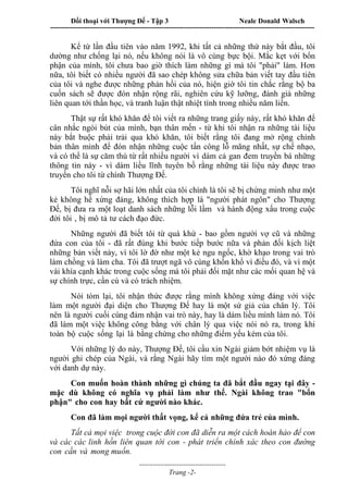 Đối thoại với Thượng Đế - Tập 3 Neale Donald Walsch
-----------------------------------------------------------------------------------------------------------------
-------------------------------------
Trang -2-
Kể từ lần đầu tiên vào năm 1992, khi tất cả những thứ này bắt đầu, tôi
dường như chống lại nó, nếu không nói là vô cùng bực bội. Mắc kẹt với bổn
phận của mình, tôi chưa bao giờ thích làm những gì mà tôi "phải" làm. Hơn
nữa, tôi biết có nhiều người đã sao chép không sửa chữa bản viết tay đầu tiên
của tôi và nghe được những phản hồi của nó, hiện giờ tôi tin chắc rằng bộ ba
cuốn sách sẽ được đón nhận rộng rãi, nghiên cứu kỹ lưỡng, đánh giá những
liên quan tới thần học, và tranh luận thật nhiệt tình trong nhiều năm liền.
Thật sự rất khó khăn để tôi viết ra những trang giấy này, rất khó khăn để
cân nhắc ngòi bút của mình, bạn thân mến - từ khi tôi nhận ra những tài liệu
này bắt buộc phải trải qua khó khăn, tôi biết rằng tôi đang mở rộng chính
bản thân mình để đón nhận những cuộc tấn công lỗ mãng nhất, sự chế nhạo,
và có thể là sự căm thù từ rất nhiều người vì dám cả gan đem truyền bá những
thông tin này - vì dám liều lĩnh tuyên bố rằng những tài liệu này được trao
truyền cho tôi từ chính Thượng Đế.
Tôi nghĩ nỗi sợ hãi lớn nhất của tôi chính là tôi sẽ bị chứng minh như một
kẻ không hề xứng đáng, không thích hợp là "người phát ngôn" cho Thượng
Đế, bị đưa ra một loạt danh sách những lỗi lầm và hành động xấu trong cuộc
đời tôi , bị mô tả tư cách đạo đức.
Những người đã biết tôi từ quá khứ - bao gồm người vợ cũ và những
đứa con của tôi - đã rất đúng khi bước tiếp bước nữa và phản đối kịch liệt
những bản viết này, vì tôi lờ đờ như một kẻ ngu ngốc, khờ khạo trong vai trò
làm chồng và làm cha. Tôi đã trượt ngã vô cùng khốn khổ vì điều đó, và vì một
vài khía cạnh khác trong cuộc sống mà tôi phải đối mặt như các mối quan hệ và
sự chính trực, cần cù và có trách nhiệm.
Nói tóm lại, tôi nhận thức được rằng mình không xứng đáng với việc
làm một người đại diện cho Thượng Đế hay là một sứ giả của chân lý. Tôi
nên là người cuối cùng đảm nhận vai trò này, hay là dám liều mình làm nó. Tôi
đã làm một việc không công bằng với chân lý qua việc nói nó ra, trong khi
toàn bộ cuộc sống lại là bằng chứng cho những điểm yếu kém của tôi.
Với những lý do này, Thượng Đế, tôi cầu xin Ngài giảm bớt nhiệm vụ là
người ghi chép của Ngài, và rằng Ngài hãy tìm một người nào đó xứng đáng
với danh dự này.
Con muốn hoàn thành những gì chúng ta đã bắt đầu ngay tại đây -
mặc dù không có nghĩa vụ phải làm như thế. Ngài không trao "bổn
phận" cho con hay bất cứ người nào khác.
Con đã làm mọi người thất vọng, kể cả những đứa trẻ của mình.
Tất cả mọi việc trong cuộc đời con đã diễn ra một cách hoàn hảo để con
và các các linh hồn liên quan tới con - phát triển chính xác theo con đường
con cần và mong muốn.
 