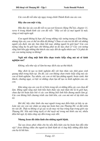 Đối thoại với Thượng Đế - Tập 1 Neale Donald Walsch
---------------------------------------------------------------------------------------------------------------------------
------------------------------------
Trang -32-
Các con đã viết như vậy ngay trong chính Thánh Kinh của các con.
Hãy cho con một ví dụ.
Hãy đọc lại các con đã viết ra sao nơi Genesis (Sáng Thế kỷ), chapter 11,
verse 6 trong thánh kinh các con đã viết: “Hãy coi tất cả mọi người là một,
cùng có một ngôn ngữ.
Con người không bị hạn chế trong những việc tưởng tượng sẽ làm Đúng,
nhưng liệu các con có thể tin điều đó không? Chưa có câu trả lời đối với những
người yếu đuối, tàn tật, bán thân bất toại, những người bị giới hạn? Các con
tưởng rằng họ bị giới hạn chớ không phải tự do lựa chọn à? Các con tưởng
rằng linh hồn gặp những thử thách của cuộc đời do ngẫu nhiên sao? Có phải do
các con tưởng tượng ra không?
Ngài nói rằng một linh hồn chọn trước kiếp sống mà nó sẽ kinh
nghiệm sao?
Không, nếu như vậy sẽ làm hư mục đích của sự thử thách.
Mục đích là tạo ra kinh nghiệm đối với bản thân vào thời gian vinh
quang nhất trong hiện tại. Do đó, các con không chọn trước kiếp sống mà các
con sẽ kinh nghiệm. Tuy nhiên, các con có thể lựa những người, hoàn cảnh, thử
thách, chướng ngại, cơ hội và những chọn lựa để tạo ra kinh nghiệm của các
con.
Khả năng của các con là vô biên trong tất cả những điều các con chọn để
làm. Đừng nghĩ rằng một linh hồn hiện thân vào một thân thể là bị giới hạn,
chưa đạt tới hoàn hảo bởi vì các con không biết linh hồn đương muốn làm gì.
Các con không biết chương trình của linh hồn, các con mù mờ về dự tính của
nó.
Bởi thế, hãy chúc lành cho mọi người trong mọi điều kiện và hãy tạ ơn.
Làm vậy các con xác nhận sự sáng tạo hoàn hảo của Thượng Đế, và đặt niềm
tin vào đó. Thật ra không có gì xảy ra do may rủi hay trùng hợp trong giới của
Thượng Đế. Nếu một bông tuyết có thể tuyệt mỹ trong mô hình của nó, nhiều
điều bất ngờ, kỳ diệu cũng xảy đến trong cuộc đời.
Nhưng Jesus đã chữa lành cho những người bệnh.
Tại sao Jesus phải chữa cho họ nếu điều kiện của họ hoàn hảo đến như
vậy? Jesus không chữa cho người ta lành bệnh do vì ông thấy những điều kiện
của họ là bất hảo.
 