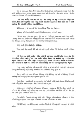 Đối thoại với Thượng Đế - Tập 3 Neale Donald Walsch
-----------------------------------------------------------------------------------------------------------------
-------------------------------------
Trang -3-
Đó là sự hoàn hảo được xây dựng bởi tất cả mọi người trong Thời đại
mới, những người mong muốn thoát khỏi trách nhiệm cho hành động của họ
và tránh bất cứ kết quả khó chịu nào.
Con cảm thấy con đã ích kỷ - vô cùng ích kỷ - hầu hết cuộc đời
mình, làm những thứ vừa lòng mình mà không quan tâm đến nó có ảnh
hưởng thế nào tới những người khác.
Không có gì là sai trái khi làm những điều vừa ý con...
Nhưng, sẽ có rất nhiều người bị tổn thương, và thất vọng.
Chỉ có một câu hỏi được đặt ra là: Điều gì làm con vui lòng nhất?
Dường như con sẽ trả lời rằng điều làm con vui nhất đó chính là cách cư xử
mà ít hoặc không bao giờ làm tổn thương đến người khác.
Một cách diễn đạt nhẹ nhàng.
Con phải học cách đối xử tốt với chính mình. Và thôi tự trách cứ bản
thân.
Nó thực sự khó khăn - đặc biệt là khi mọi người luôn trong tư thế
sẵn sàng công kích. Con cảm thấy mình đang trở thành sự xấu hổ cho
Ngài, cho chân lý, nếu con khăng khăng hoàn thành và xuất bản bộ ba
này, con sẽ là một đại sứ tồi và làm mất uy tin cho thông điệp của Ngài.
Con không thể làm tổn hại đến chân lý. Chân lý là chân lý, và nó thì
không thể chứng thực cũng như bác bỏ. Nó là vô cùng giản dị.
Sự kỳ diệu và đẹp đẽ của Thông điệp không thể và sẽ không bị ảnh
hưởng bởi những gì mà mọi người nghĩ về con.
Quả thực, con là một trong những đại sứ tốt nhất, bởi vì con đã sống một
cuộc sống kém hoàn thiện - theo như cách con gọi.
Mọi người có thể có liên quan đến con - ngay cả khi họ đang đánh giá
về con. Và nếu họ thấy rằng con thực sự chân thành, họ thậm chí có thể tha
thứ cho "quá khứ bẩn thỉu" đó.
Tuy nhiên, Ta nói với con điều này: Chừng nào mà con vẫn còn lo lắng
về những gì người khác nghĩ về mình, thì con vẫn bị nó sở hữu.
Chỉ khi nào con không cần sự tán thành từ bên ngoài, con mới là chính
mình.
 