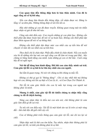 Đối thoại với Thượng Đế - Tập 3 Neale Donald Walsch
-----------------------------------------------------------------------------------------------------------------
-------------------------------------
Trang -4-
Con quan tâm đến thông điệp hơn là bản thân mình. Con đã lo
ngại rằng nó sẽ bị bôi nhọ.
Nếu con đang băn khoăn đến thông điệp, rồi nhận được nó. Đừng lo
lắng về sự dèm pha. Những thông điệp sẽ nói lên tất cả.
Hãy nhớ những gì con đã được truyền. Không quan trọng một tin nhắn
được nhận và gửi đi như thế nào.
Cũng nên nhớ điều này: Con truyền những gì con phải học. Không cần
thiết phải đạt được hoàn hảo để nói về sự hoàn hảo. Không cần thiết phải đạt
được khôn ngoan để nói về sự thông thái.
Không cần thiết phải đạt được mức cao nhất của sự tiến hóa để nói
chuyện về mức độ cao nhất của sự tiến hóa.
Theo đuổi chỉ là chân thật. Phấn đấu chính là chân thành. Nếu con muốn
xóa bỏ đi những tổn hại mà con ngỡ rằng con đã làm nó trong quá khứ , hãy
chứng tỏ bằng hành động của mình. Làm những gì con có thể làm . Cuối cùng
hãy để nó nghỉ ngơi.
Nói thì dễ dàng hơn hành động. Đôi khi con cảm thấy mình sai trái.
Cảm giác tội lỗi và sợ hãi là kẻ thù duy nhất của con người.
Sai lầm là quan trọng. Nó nói với chúng ta khi chúng ta mắc lỗi.
Không có thứ gì gọi là "không đúng" . Chỉ có duy nhất thứ mà không
hợp với con, không nói lên sự thật về Con Là Ai , và Con Chọn Trở Thành Ai.
Tội lỗi là cảm giác khiến cho con bị mắc kẹt trong con người mà
không phải là mình.
Nhưng ít nhất, cảm giác tội lỗi đó khiến chúng ta nhận thấy rằng
chúng ta đã đi chệch hướng.
Nâng cao nhận thức là điều mà con nên nói, chứ không phải là cảm
giác làm điều gì đó sai trái.
Ta nói với con điều này: Tội lỗi là một bệnh tàn rụi lá trên cả một vùng
đất - thứ chất độc đã giết chết cây cối.
Con sẽ không phát triển thông qua cảm giác tội lỗi, mà chỉ teo lại và
chết.
Nhận thức mới là thứ con tìm kiếm. Tuy nhiên, nhận thức không phải là
cảm giác tội lỗi, và tình yêu không phải là sợ hãi.
 