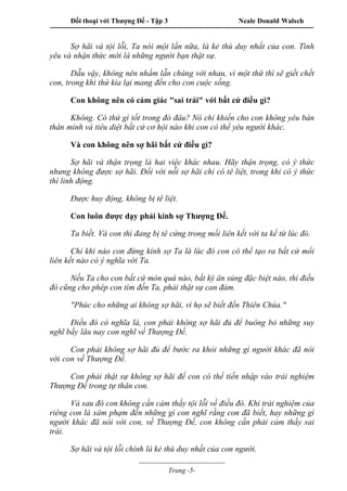 Đối thoại với Thượng Đế - Tập 3 Neale Donald Walsch
-----------------------------------------------------------------------------------------------------------------
-------------------------------------
Trang -5-
Sợ hãi và tội lỗi, Ta nói một lần nữa, là kẻ thù duy nhất của con. Tình
yêu và nhận thức mới là những người bạn thật sự.
Dẫu vậy, không nên nhầm lẫn chúng với nhau, vì một thứ thì sẽ giết chết
con, trong khi thứ kia lại mang đến cho con cuộc sống.
Con không nên có cảm giác "sai trái" với bất cứ điều gì?
Không. Có thứ gì tốt trong đó đâu? Nó chỉ khiến cho con không yêu bản
thân mình và tiêu diệt bất cứ cơ hội nào khi con có thể yêu người khác.
Và con không nên sợ hãi bất cứ điều gì?
Sợ hãi và thận trọng là hai việc khác nhau. Hãy thận trọng, có ý thức
nhưng không được sợ hãi. Đối với nỗi sợ hãi chỉ có tê liệt, trong khi có ý thức
thì linh động.
Được huy động, không bị tê liệt.
Con luôn được dạy phải kính sợ Thượng Đế.
Ta biết. Và con thì đang bị tê cứng trong mối liên kết với ta kể từ lúc đó.
Chỉ khi nào con đừng kính sợ Ta là lúc đó con có thể tạo ra bất cứ mối
liên kết nào có ý nghĩa với Ta.
Nếu Ta cho con bất cứ món quà nào, bất kỳ ân sủng đặc biệt nào, thì điều
đó cũng cho phép con tìm đến Ta, phải thật sự can đảm.
"Phúc cho những ai không sợ hãi, vì họ sẽ biết đến Thiên Chúa."
Điều đó có nghĩa là, con phải không sợ hãi đủ để buông bỏ những suy
nghĩ bấy lâu nay con nghĩ về Thượng Đế.
Con phải không sợ hãi đủ để bước ra khỏi những gì người khác đã nói
với con về Thượng Đế.
Con phải thật sự không sợ hãi để con có thể tiến nhập vào trải nghiệm
Thượng Đế trong tự thân con.
Và sau đó con không cần cảm thấy tội lỗi về điều đó. Khi trải nghiệm của
riêng con là xâm phạm đến những gì con nghĩ rằng con đã biết, hay những gì
người khác đã nói với con, về Thượng Đế, con không cần phải cảm thấy sai
trái.
Sợ hãi và tội lỗi chính là kẻ thù duy nhất của con người.
 