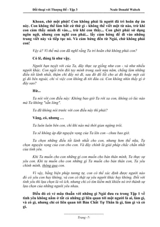 Đối thoại với Thượng Đế - Tập 3 Neale Donald Walsch
-----------------------------------------------------------------------------------------------------------------
-------------------------------------
Trang -7-
Khoan, chờ một phút! Con không phải là người đã trì hoãn dự án
này. Con không thể làm bất cứ thứ gì - không thể viết một từ nào, trừ khi
con cảm thấy mình đi vào..., trừ khi con thấy... Con ghét phải sử dụng
ngôn ngữ, nhưng con nghĩ con phải... lấy cảm hứng để đi vào những
trang viết này và tiếp tục nó. Và cảm hứng đến từ Ngài, chứ không phải
con!
Vậy à? Vì thế mà con đã nghĩ rằng Ta trì hoãn chứ không phải con?
Có lẽ, đúng là như vậy.
Người bạn tuyệt vời của Ta, đây thực sự giống như con - và như nhiều
người khác. Con ngồi trên đôi tay mình trong suốt nửa năm, chẳng làm những
điều tốt lành nhất, thậm chí đẩy nó đi, sau đó đổ lỗi cho ai đó hoặc một cái
gì đó bên ngoài, chỉ vì việc con không đi tới đâu cả. Con không nhìn thấy gì ở
đây sao?
Hừ...
Ta nói với con điều này: Không bao giờ Ta rời xa con, không có lúc nào
mà Ta không "sẵn lòng".
Ta đã không nói trước với con điều này thì phải?
Vâng, có, nhưng …
Ta luôn luôn bên con, chỉ khi nào mà thời gian ngừng trôi.
Ta sẽ không áp đặt nguyện vọng của Ta lên con - chưa bao giờ.
Ta chọn những điều tốt lành nhất cho con, nhưng hơn thế nữa, Ta
chọn nguyện vọng của con cho con. Và đây chính là giải pháp chắc chắn nhất
của tình yêu.
Khi Ta muốn cho con những gì con muốn cho bản thân mình, Ta thực sự
yêu con. Khi ta muốn cho con những gì Ta muốn cho bản thân con, Ta yêu
chính mình, thông qua con.
Vì vậy, bằng biện pháp tương tự, con có thể xác định được người nào
đó có yêu con hay không, và con có thật sự yêu người khác hay không. Đối với
tình yêu thì lựa chọn là vô ích, nhưng chỉ có tìm kiếm mới khiến nó trở thành sự
lựa chọn của những người yêu nhau.
Điều đó có vẻ mâu thuẫn với những gì Ngài đưa ra trong Tập 1 về
tình yêu không nằm ở tất cả những gì liên quan tới một người là ai, làm gì,
và có gì, nhưng chỉ có liên quan tới Bản Chất Tự Thân là gì, làm gì và có
gì.
 