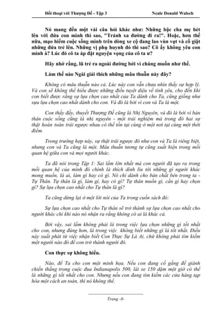 Đối thoại với Thượng Đế - Tập 3 Neale Donald Walsch
-----------------------------------------------------------------------------------------------------------------
-------------------------------------
Trang -8-
Nó mang đến một vài câu hỏi khác như: Những bậc cha mẹ hét
lên với đứa con mình thì sao, "Tránh xa đường đi ra!". Hoặc, hơn thế
nữa, mạo hiểm cuộc sống mình trên dòng xe cộ đang lao vùn vụt và cố giật
những đứa trẻ lên. Những vị phụ huynh đó thì sao? Cô ấy không yêu con
mình à? Lúc đó cô ta áp đặt nguyện vọng của cô ta ư?
Hãy nhớ rằng, lũ trẻ ra ngoài đường bởi vì chúng muốn như thế.
Làm thế nào Ngài giải thích những mâu thuẫn này đây?
Không có mâu thuẫn nào cả. Lúc này con vẫn chưa nhìn thấy sự hợp lý.
Và con sẽ không thể hiểu được những điều tuyệt diệu về tình yêu, cho đến khi
con biết được rằng sự lựa chọn cao nhất của Ta dành cho Ta, cũng giống như
sựa lựa chọn cao nhất dành cho con. Và đó là bởi vì con và Ta là một.
Con thấy đấy, thuyết Thượng Đế cũng là Nhị Nguyên, và đó là bởi vì bản
thân cuộc sống cũng là nhị nguyên - một trải nghiệm mà trong đó hai sự
thật hoàn toàn trái ngược nhau có thể tồn tại cùng ở một nơi tại cùng một thời
điểm.
Trong trường hợp này, sự thật trái ngược đó như con và Ta là riêng biệt,
nhưng con và Ta cũng là một. Mâu thuẫn tương tự cũng xuất hiện trong mối
quan hệ giữa con và mọi người khác.
Ta đã nói trong Tập 1: Sai lầm lớn nhất mà con người đã tạo ra trong
mối quan hệ của mình đó chính là thích dính líu tới những gì người khác
mong muốn, là ai, làm gì hay có gì. Nó chỉ dành cho bản chất bên trong ta -
Tự Thân. Tự thân là gì, làm gì, hay có gì? Tự thân muốn gì, cần gì hay chọn
gì? Sự lựa chọn cao nhất cho Tự thân là gì?
Ta cũng dừng lại ở một lời nói của Ta trong cuốn sách đó:
Sự lựa chọn cao nhất cho Tự thân sẽ trở thành sự lựa chọn cao nhất cho
người khác chỉ khi nào nó nhận ra rằng không có ai là khác cả.
Bởi vậy, sai lầm không phải là trong việc lựa chọn những gì tốt nhất
cho con, nhưng đúng hơn, là trong việc không biết những gì là tốt nhất. Điều
này xuất phát từ việc nhận biết Con Thực Sự Là Ai, chứ không phải tìm kiếm
một người nào đó để con trở thành người đó.
Con thực sự không hiểu.
Nào, để Ta cho con một minh họa. Nếu con đang cố gắng để giành
chiến thắng trong cuộc đua Indianapolis 500, lái xe 150 dặm một giờ có thể
là những gì tốt nhất cho con. Nhưng nếu con đang tìm kiếm các cửa hàng tạp
hóa một cách an toàn, thì nó không thể.
 