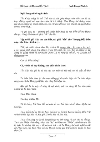 Đối thoại với Thượng Đế - Tập 3 Neale Donald Walsch
-----------------------------------------------------------------------------------------------------------------
-------------------------------------
Trang -9-
Ngài đang nói về ngữ cảnh.
Tốt. Cuộc sống là thế. Thế nào là tốt, phụ thuộc vào việc con là ai,
hay những người mà con tìm kiếm để trở thành. Con không thể thông minh
lựa chọn những gì là tốt nhất cho con chỉ cho đến khi con nhanh trí quyết định
con là ai và là gì.
Và giờ đây, Ta - Thượng Đế, nhận biết được ta tìm kiếm để trở thành
thứ gì. Vì vậy Ta biết cái gì là "tốt" cho Ta.
Vậy nó là gì? Hãy cho con biết, cái gì là "tốt" cho Thượng Đế? Điều
này chắc hẳn rất thú vị...
Thứ tốt nhất dành cho Ta, chính là mang đến cho con c á i m à
c o n quyết định chọn lựa những gì mà tốt nhất cho con. Bởi vì những gì Ta
đang cố gắng chính là trở thành Chính Ta, rõ ràng là thế rồi. Và Ta làm thế
thông qua con.
Con có hiểu không?
Có, có tin nó hay không, con chắc chắn là có.
Tốt! Vậy bây giờ Ta sẽ nói cho con một vài thứ mà con sẽ thấy rất khó
tin.
Ta luôn luôn đem lại cho con những gì tốt nhất. Mặc dù Ta thừa nhận
rằng con có thể không phải lúc nào cũng biết điều đó.
Bây giờ bí ẩn này sẽ sáng tỏ một chút, mà con cũng đã bắt đầu hiểu
những gì Ta đang làm.
Ta là Đức Chúa.
Ta cũng là Đức Mẹ.
Tà là Đấng Tối Cao. Tất cả của tất cả. Bắt đầu và kết thúc. Alpha và
Omega.
Ta là Tổng thể và là Căn bản. Câu hỏi và trả lời. Lên và xuống. Bên Trái
và bên Phải, Tại đây và Bây giờ, Trước đây và Sau này.
Ta là Ánh sáng, và Ta là Bóng tối tạo ra ánh sáng, và làm cho nó tồn tại.
Ta là cái Thiện vĩnh hằng, và là cái "Ác" mà làm cho "Thiện" trở thành tốt. Ta
là toàn bộ những thứ này - tất cả mọi thứ - và Ta không thể trải nghiệm bất
cứ Phần nào của Bản Thân Ta mà không thông qua trải nghiệm Toàn bộ Bản
thân Ta.
 